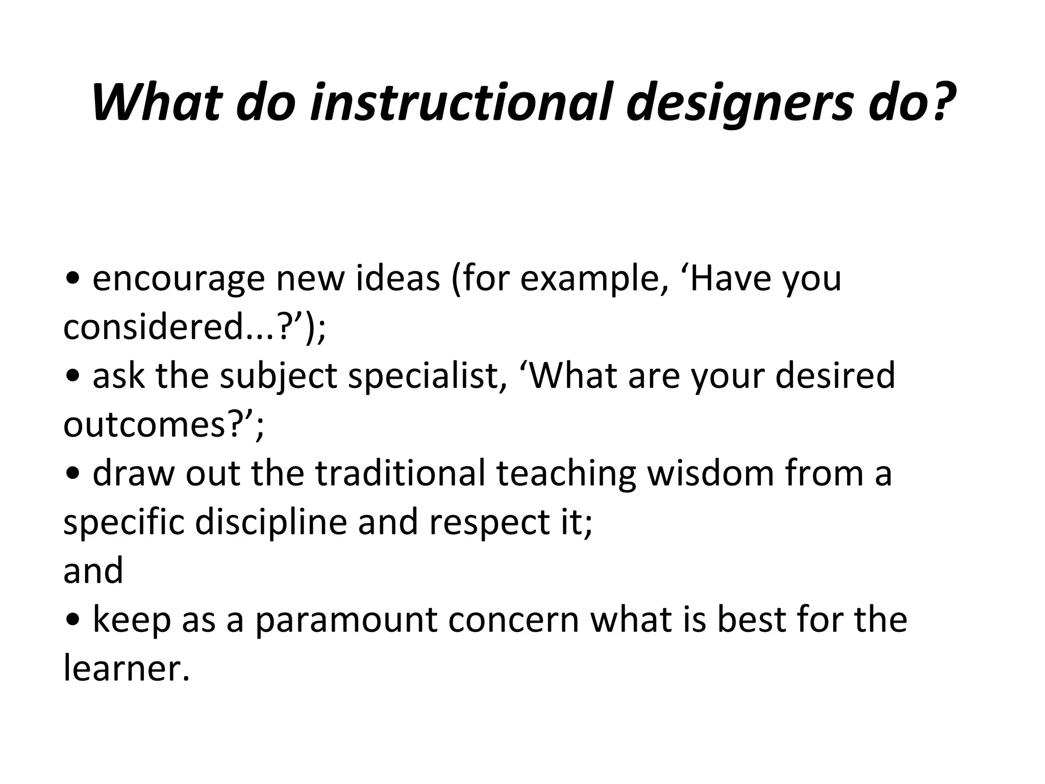 • encourage new ideas (for example, ‘Have you
considered...?’);
• ask the subject specialist, ‘What are your desired
outcomes?’;
• draw out the traditional teaching wisdom from a
specific discipline and respect it;
and
• keep as a paramount concern what is best for the
learner.
What do instructional designers do?
 