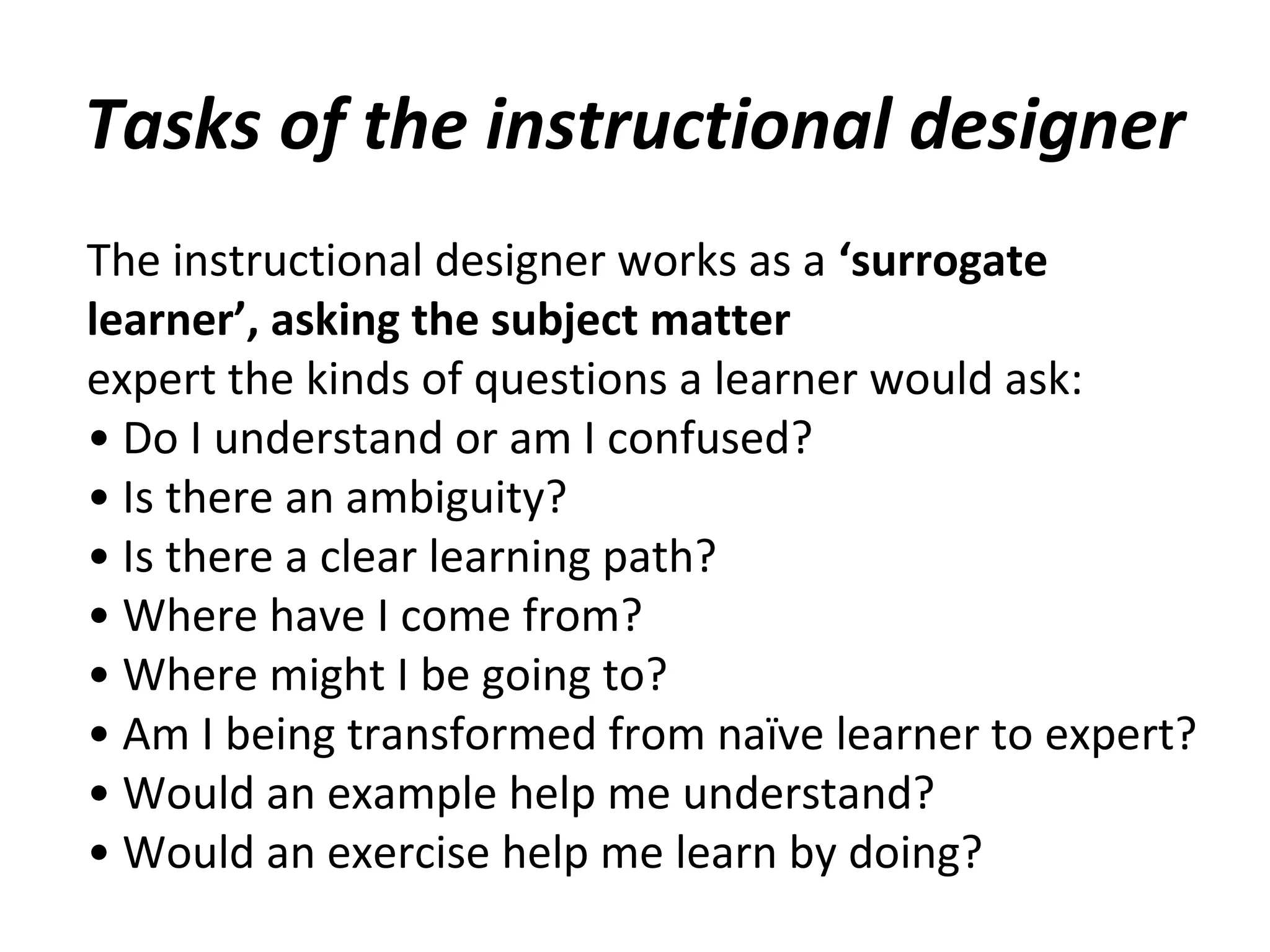 Tasks of the instructional designer
The instructional designer works as a ‘surrogate
learner’, asking the subject matter
expert the kinds of questions a learner would ask:
• Do I understand or am I confused?
• Is there an ambiguity?
• Is there a clear learning path?
• Where have I come from?
• Where might I be going to?
• Am I being transformed from naïve learner to expert?
• Would an example help me understand?
• Would an exercise help me learn by doing?
 