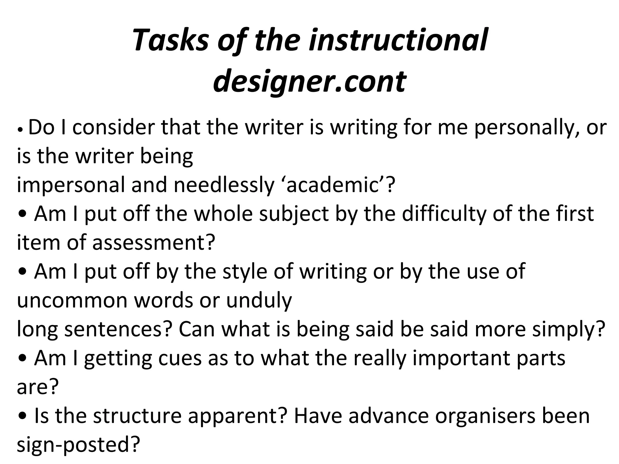 Tasks of the instructional
designer.cont
• Do I consider that the writer is writing for me personally, or
is the writer being
impersonal and needlessly ‘academic’?
• Am I put off the whole subject by the difficulty of the first
item of assessment?
• Am I put off by the style of writing or by the use of
uncommon words or unduly
long sentences? Can what is being said be said more simply?
• Am I getting cues as to what the really important parts
are?
• Is the structure apparent? Have advance organisers been
sign-posted?
 