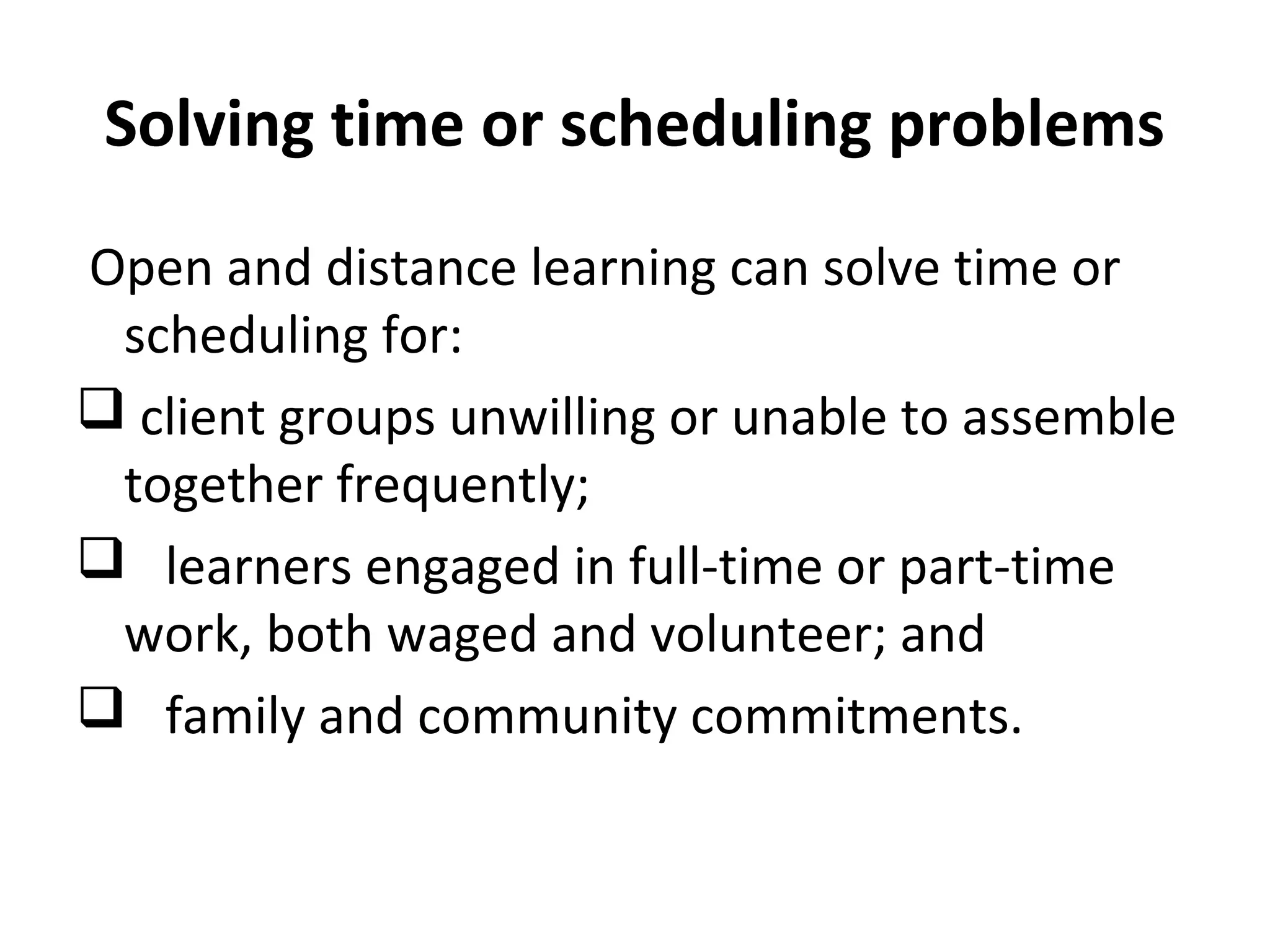 Solving time or scheduling problems
Open and distance learning can solve time or
scheduling for:
 client groups unwilling or unable to assemble
together frequently;
 learners engaged in full-time or part-time
work, both waged and volunteer; and
 family and community commitments.
 