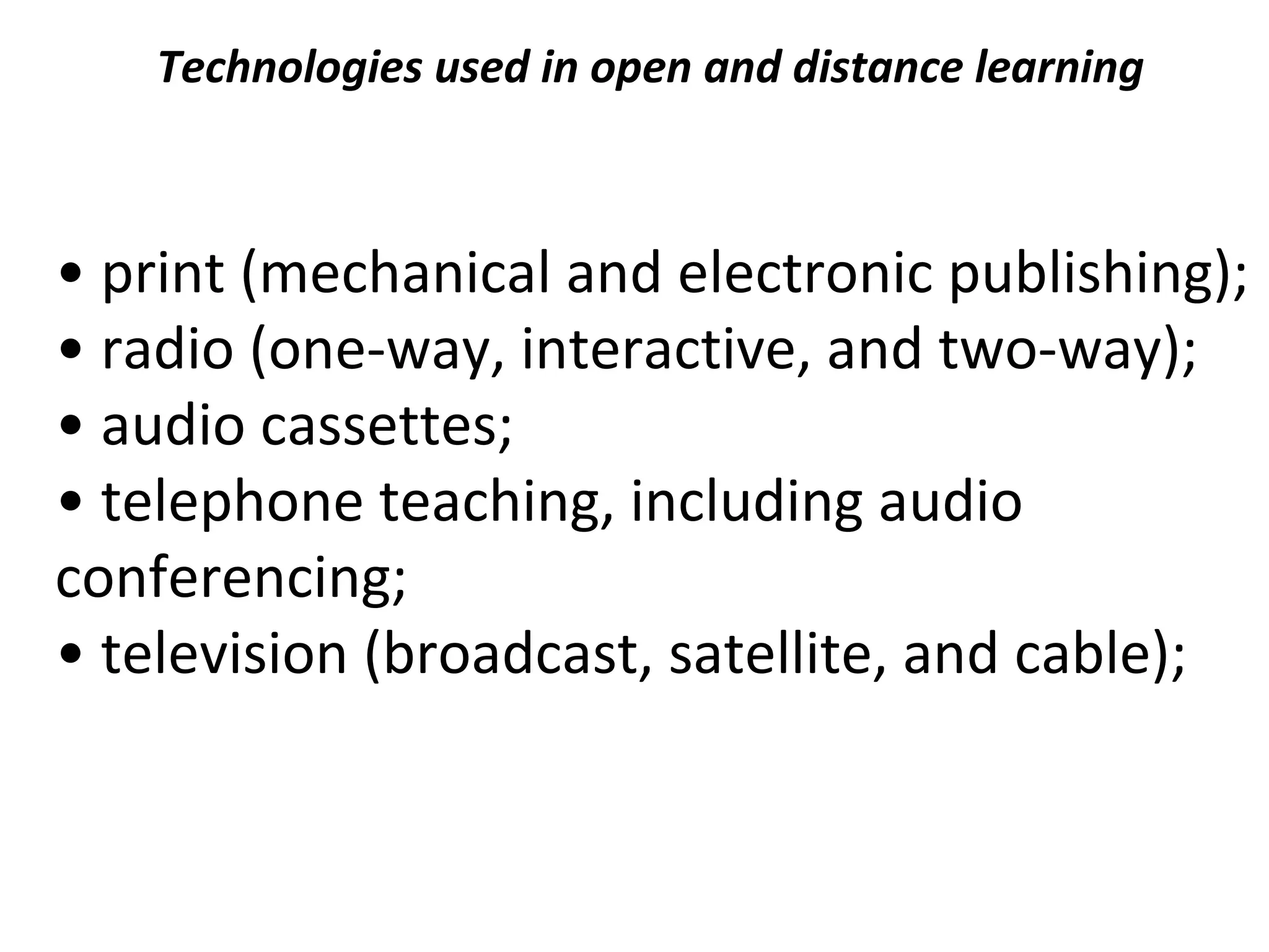 Technologies used in open and distance learning
• print (mechanical and electronic publishing);
• radio (one-way, interactive, and two-way);
• audio cassettes;
• telephone teaching, including audio
conferencing;
• television (broadcast, satellite, and cable);
 