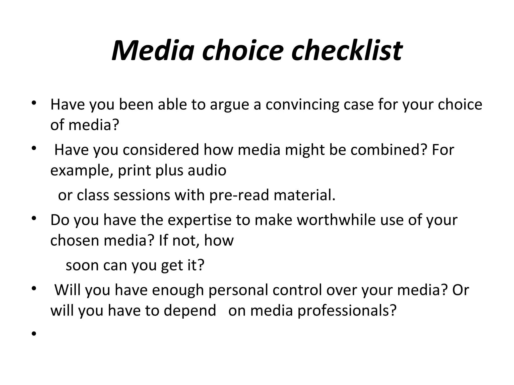 Media choice checklist
• Have you been able to argue a convincing case for your choice
of media?
• Have you considered how media might be combined? For
example, print plus audio
or class sessions with pre-read material.
• Do you have the expertise to make worthwhile use of your
chosen media? If not, how
soon can you get it?
• Will you have enough personal control over your media? Or
will you have to depend on media professionals?
•
 