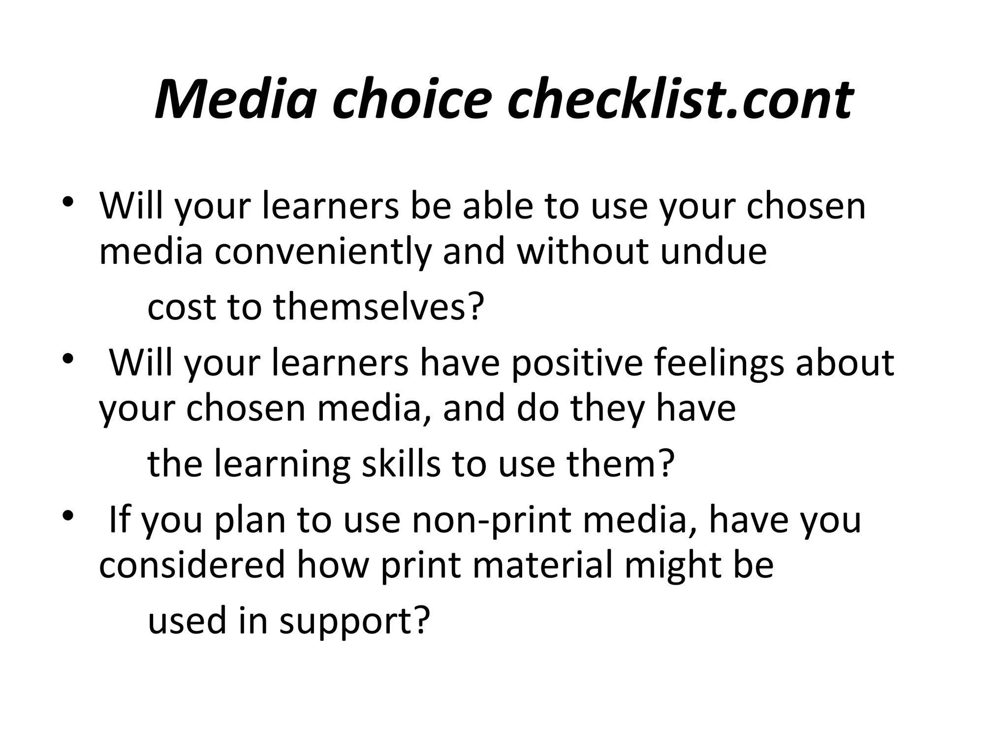 Media choice checklist.cont
• Will your learners be able to use your chosen
media conveniently and without undue
cost to themselves?
• Will your learners have positive feelings about
your chosen media, and do they have
the learning skills to use them?
• If you plan to use non-print media, have you
considered how print material might be
used in support?
 