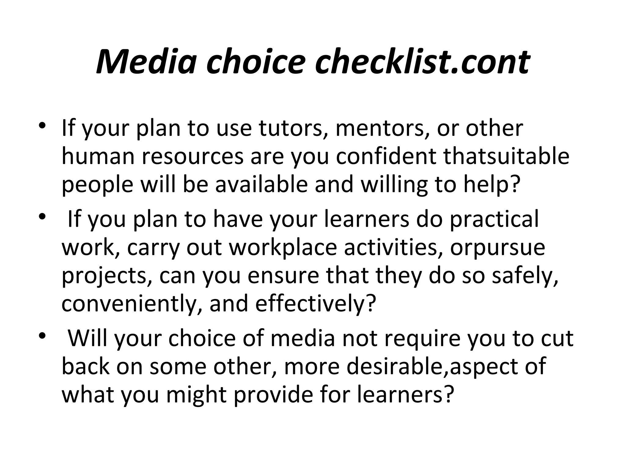 Media choice checklist.cont
• If your plan to use tutors, mentors, or other
human resources are you confident thatsuitable
people will be available and willing to help?
• If you plan to have your learners do practical
work, carry out workplace activities, orpursue
projects, can you ensure that they do so safely,
conveniently, and effectively?
• Will your choice of media not require you to cut
back on some other, more desirable,aspect of
what you might provide for learners?
 