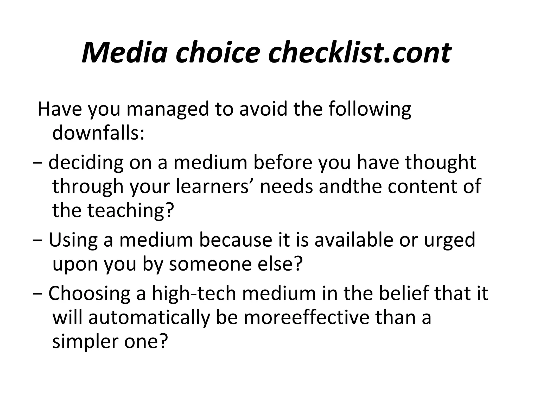 Media choice checklist.cont
Have you managed to avoid the following
downfalls:
− deciding on a medium before you have thought
through your learners’ needs andthe content of
the teaching?
− Using a medium because it is available or urged
upon you by someone else?
− Choosing a high-tech medium in the belief that it
will automatically be moreeffective than a
simpler one?
 