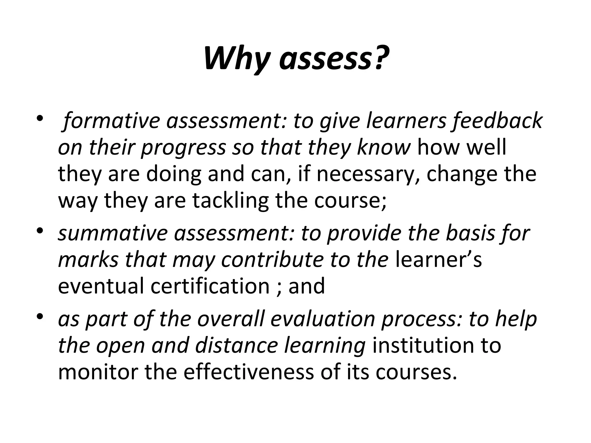 Why assess?
• formative assessment: to give learners feedback
on their progress so that they know how well
they are doing and can, if necessary, change the
way they are tackling the course;
• summative assessment: to provide the basis for
marks that may contribute to the learner’s
eventual certification ; and
• as part of the overall evaluation process: to help
the open and distance learning institution to
monitor the effectiveness of its courses.
 