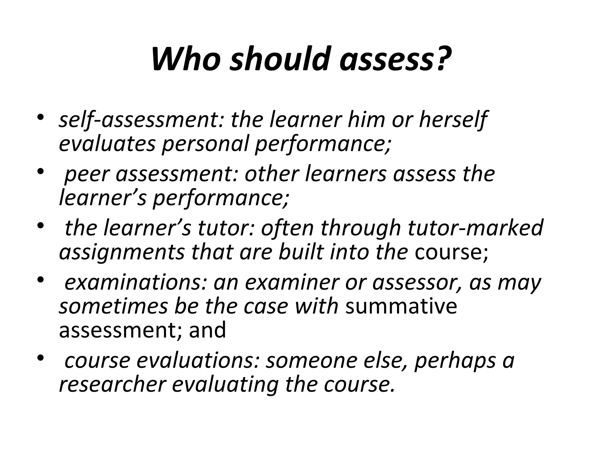 Who should assess?
• self-assessment: the learner him or herself
evaluates personal performance;
• peer assessment: other learners assess the
learner’s performance;
• the learner’s tutor: often through tutor-marked
assignments that are built into the course;
• examinations: an examiner or assessor, as may
sometimes be the case with summative
assessment; and
• course evaluations: someone else, perhaps a
researcher evaluating the course.
 