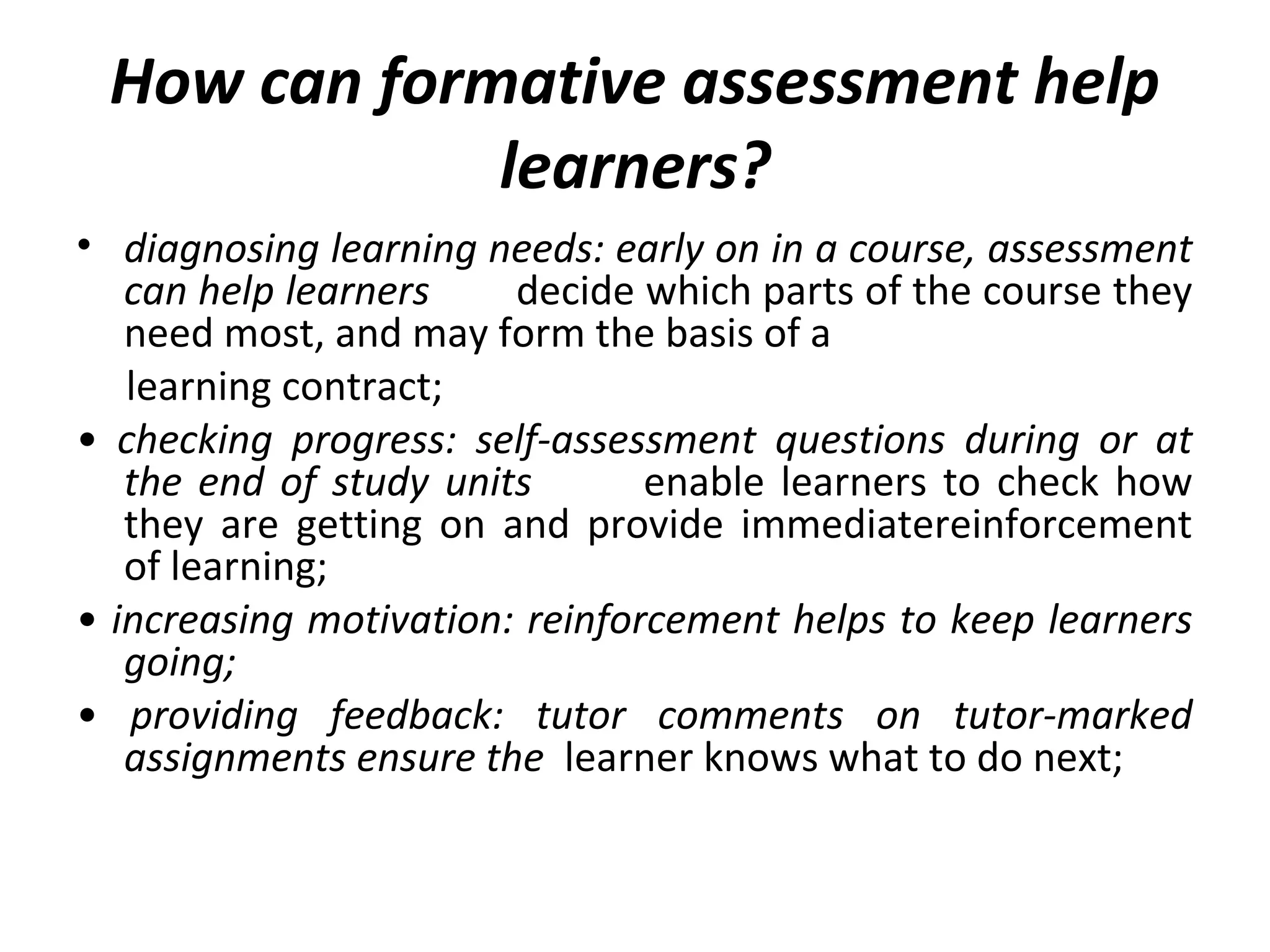How can formative assessment help
learners?
• diagnosing learning needs: early on in a course, assessment
can help learners decide which parts of the course they
need most, and may form the basis of a
learning contract;
• checking progress: self-assessment questions during or at
the end of study units enable learners to check how
they are getting on and provide immediatereinforcement
of learning;
• increasing motivation: reinforcement helps to keep learners
going;
• providing feedback: tutor comments on tutor-marked
assignments ensure the learner knows what to do next;
 