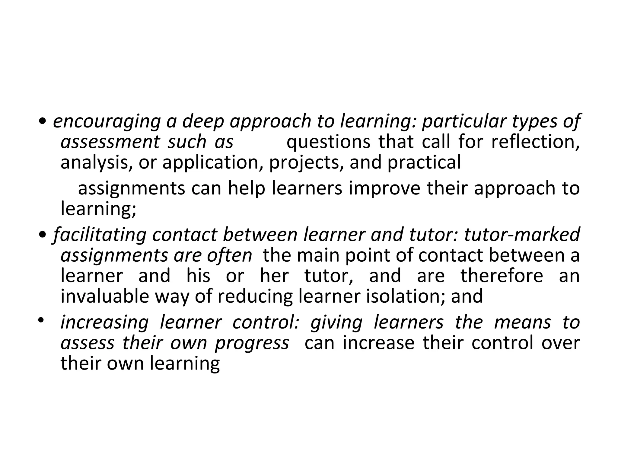 • encouraging a deep approach to learning: particular types of
assessment such as questions that call for reflection,
analysis, or application, projects, and practical
assignments can help learners improve their approach to
learning;
• facilitating contact between learner and tutor: tutor-marked
assignments are often the main point of contact between a
learner and his or her tutor, and are therefore an
invaluable way of reducing learner isolation; and
• increasing learner control: giving learners the means to
assess their own progress can increase their control over
their own learning
 