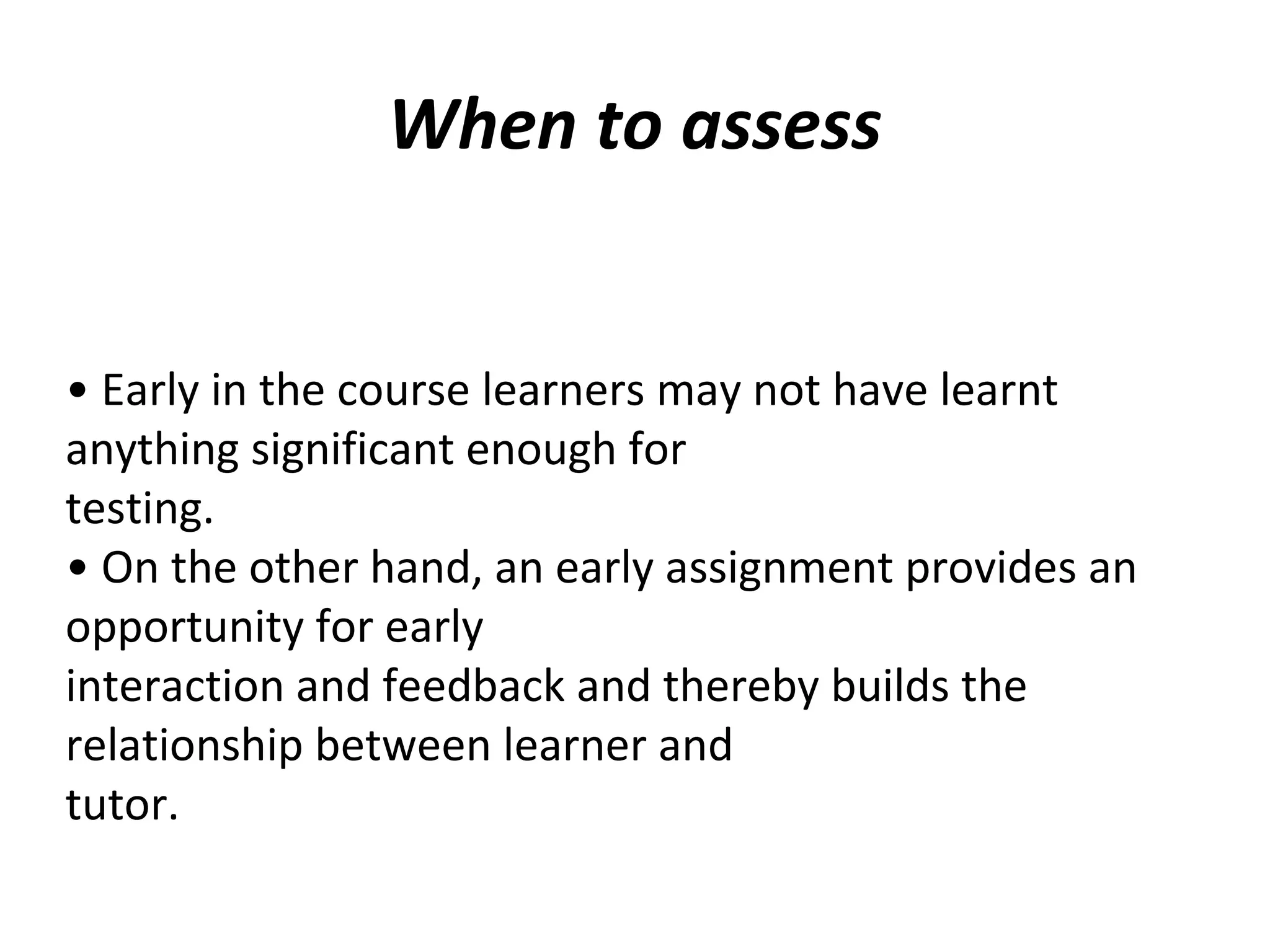 When to assess
• Early in the course learners may not have learnt
anything significant enough for
testing.
• On the other hand, an early assignment provides an
opportunity for early
interaction and feedback and thereby builds the
relationship between learner and
tutor.
 