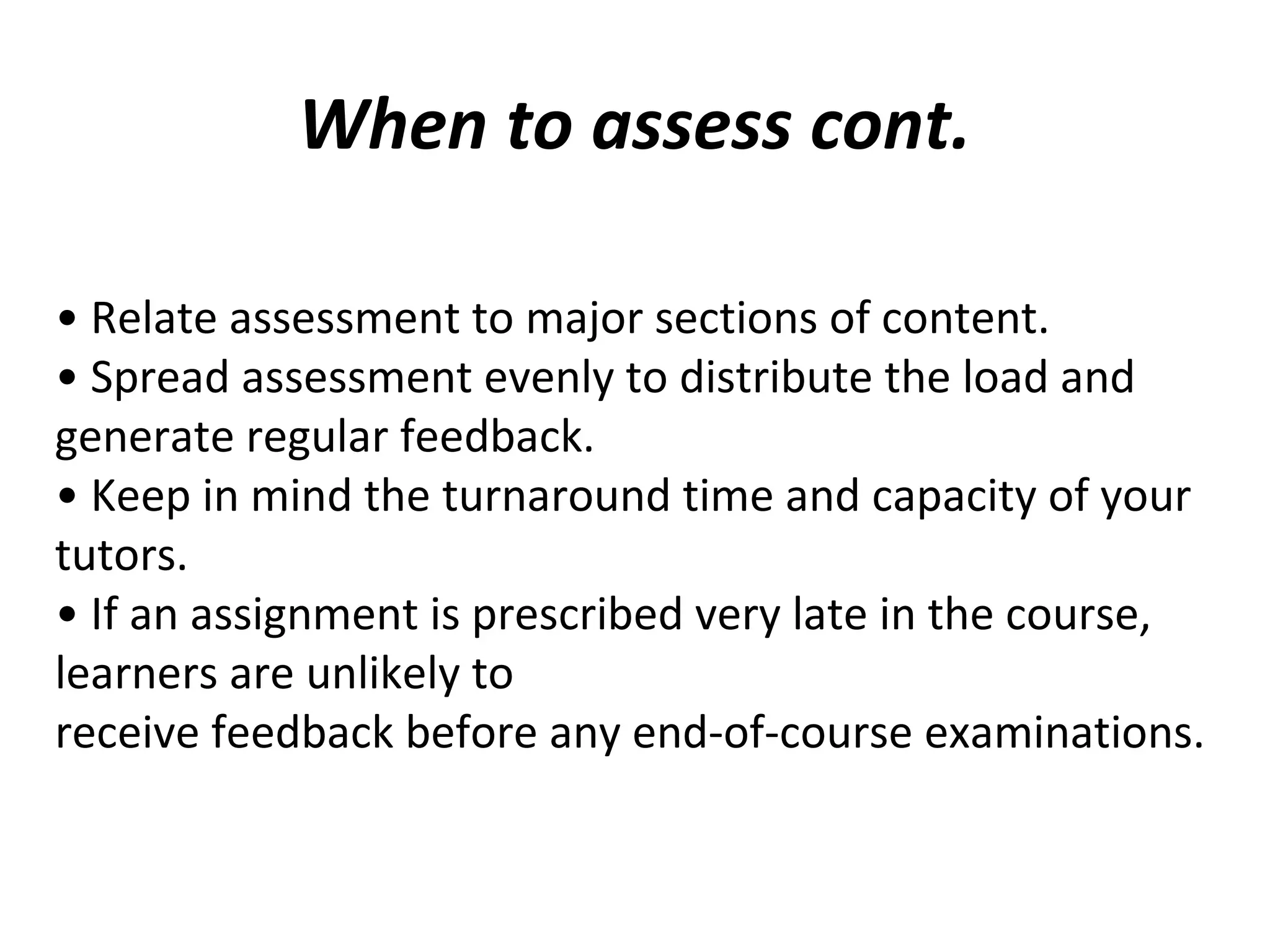 When to assess cont.
• Relate assessment to major sections of content.
• Spread assessment evenly to distribute the load and
generate regular feedback.
• Keep in mind the turnaround time and capacity of your
tutors.
• If an assignment is prescribed very late in the course,
learners are unlikely to
receive feedback before any end-of-course examinations.
 