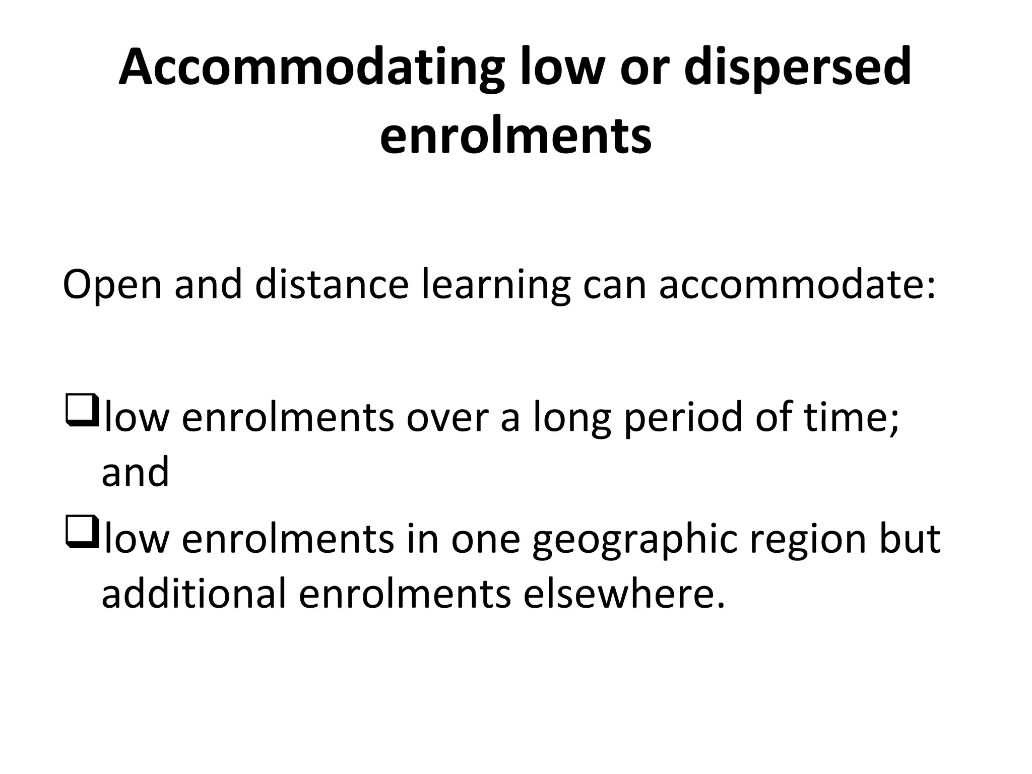Accommodating low or dispersed
enrolments
Open and distance learning can accommodate:
low enrolments over a long period of time;
and
low enrolments in one geographic region but
additional enrolments elsewhere.
 