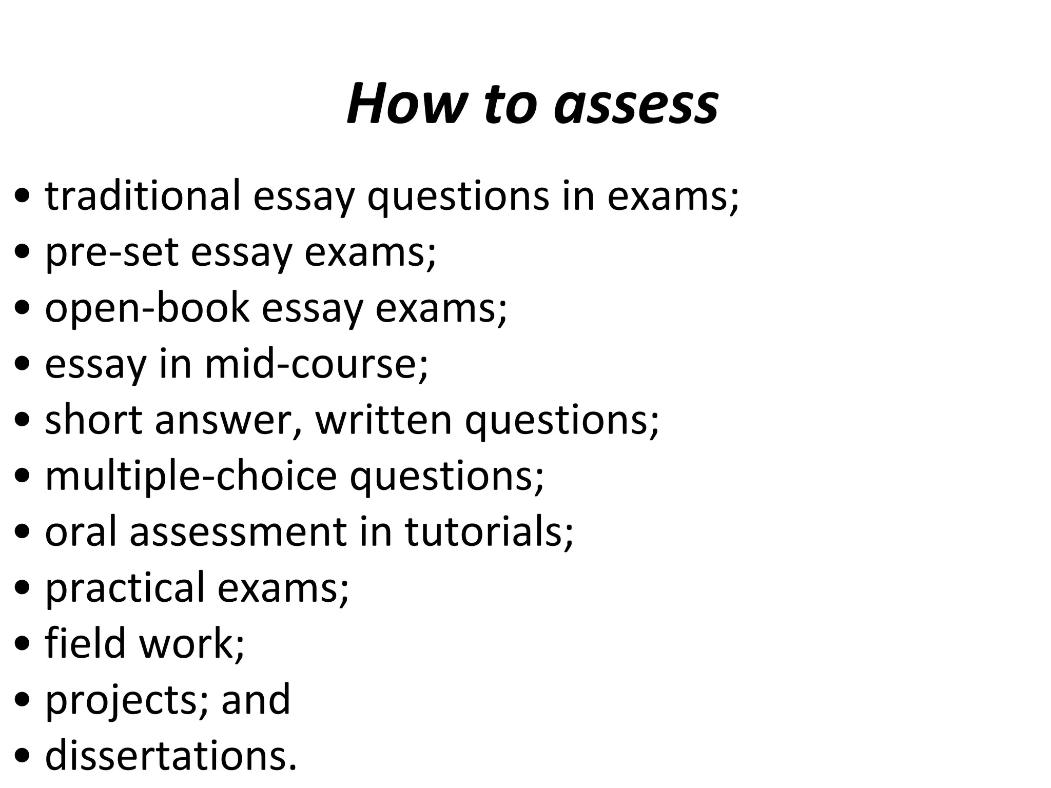 How to assess
• traditional essay questions in exams;
• pre-set essay exams;
• open-book essay exams;
• essay in mid-course;
• short answer, written questions;
• multiple-choice questions;
• oral assessment in tutorials;
• practical exams;
• field work;
• projects; and
• dissertations.
 