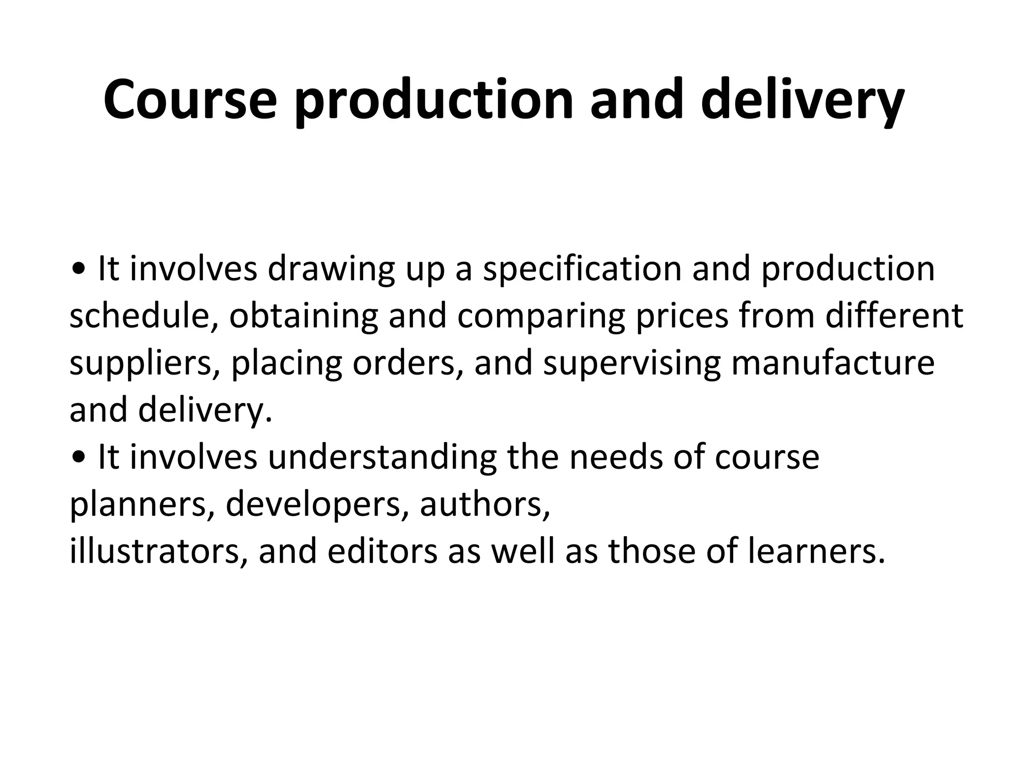 Course production and delivery
• It involves drawing up a specification and production
schedule, obtaining and comparing prices from different
suppliers, placing orders, and supervising manufacture
and delivery.
• It involves understanding the needs of course
planners, developers, authors,
illustrators, and editors as well as those of learners.
 