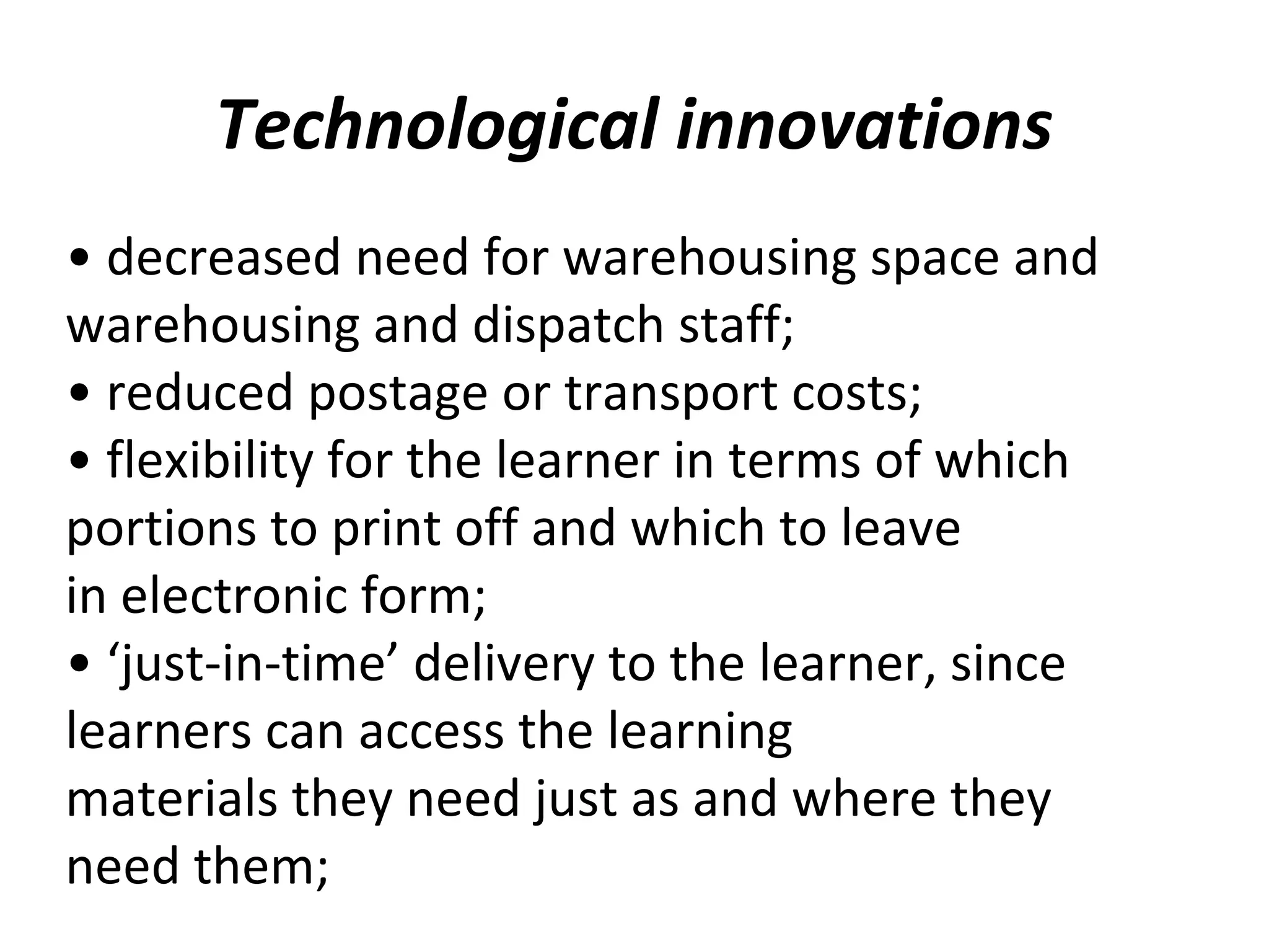 Technological innovations
• decreased need for warehousing space and
warehousing and dispatch staff;
• reduced postage or transport costs;
• flexibility for the learner in terms of which
portions to print off and which to leave
in electronic form;
• ‘just-in-time’ delivery to the learner, since
learners can access the learning
materials they need just as and where they
need them;
 