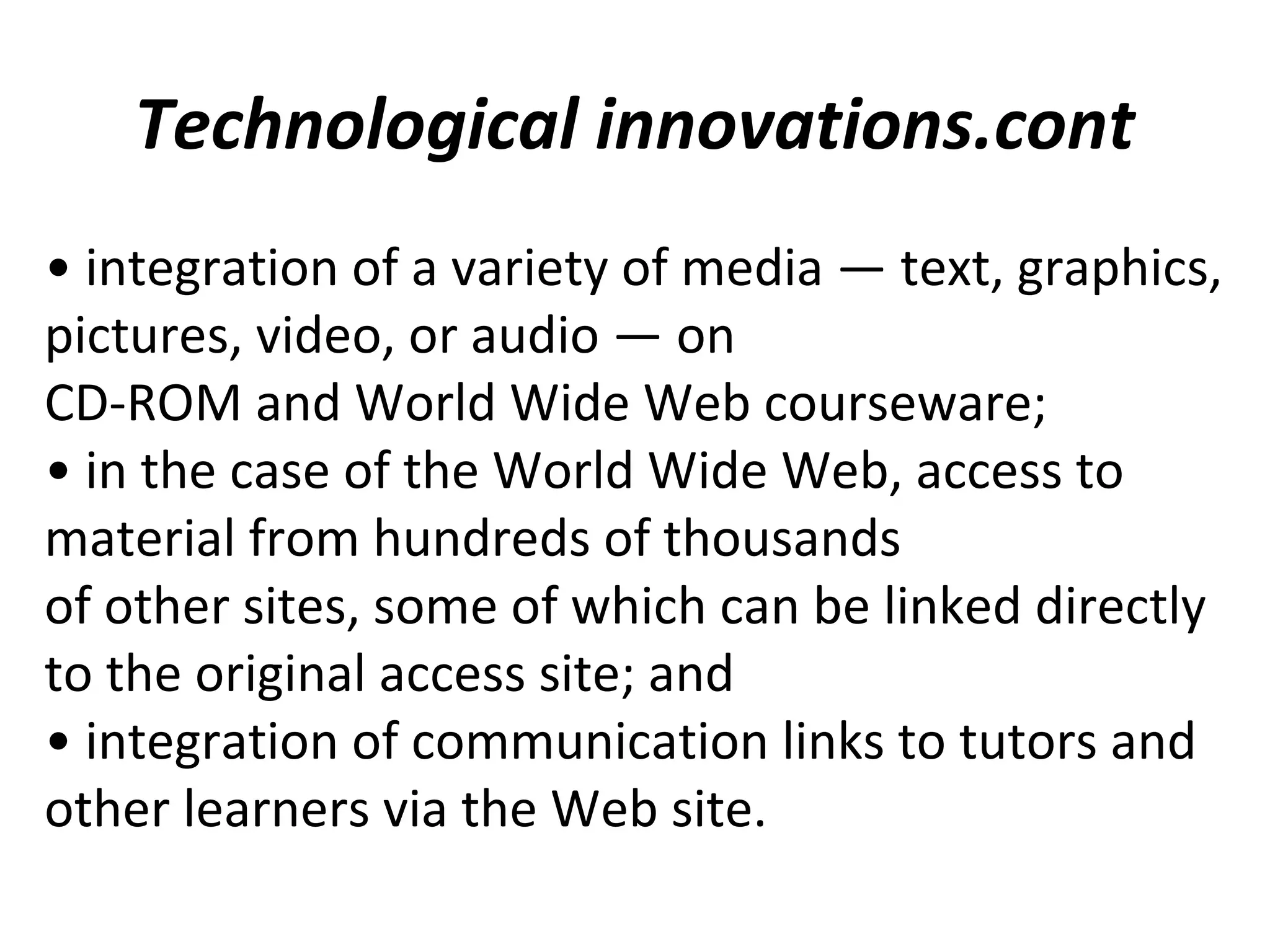 Technological innovations.cont
• integration of a variety of media — text, graphics,
pictures, video, or audio — on
CD-ROM and World Wide Web courseware;
• in the case of the World Wide Web, access to
material from hundreds of thousands
of other sites, some of which can be linked directly
to the original access site; and
• integration of communication links to tutors and
other learners via the Web site.
 