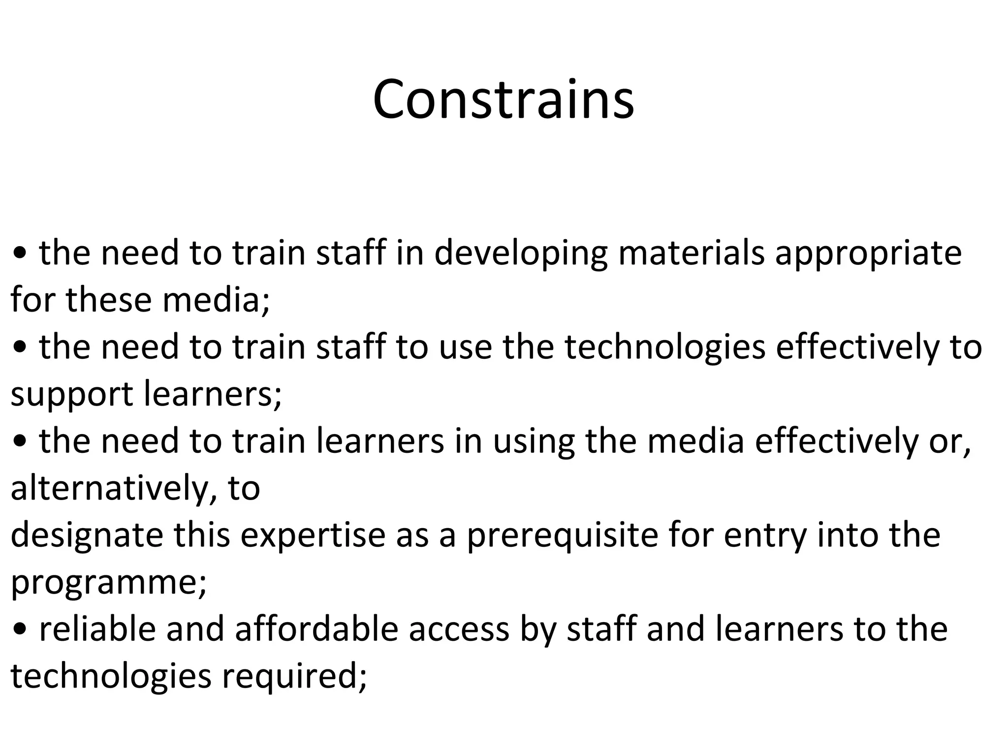 Constrains
• the need to train staff in developing materials appropriate
for these media;
• the need to train staff to use the technologies effectively to
support learners;
• the need to train learners in using the media effectively or,
alternatively, to
designate this expertise as a prerequisite for entry into the
programme;
• reliable and affordable access by staff and learners to the
technologies required;
 