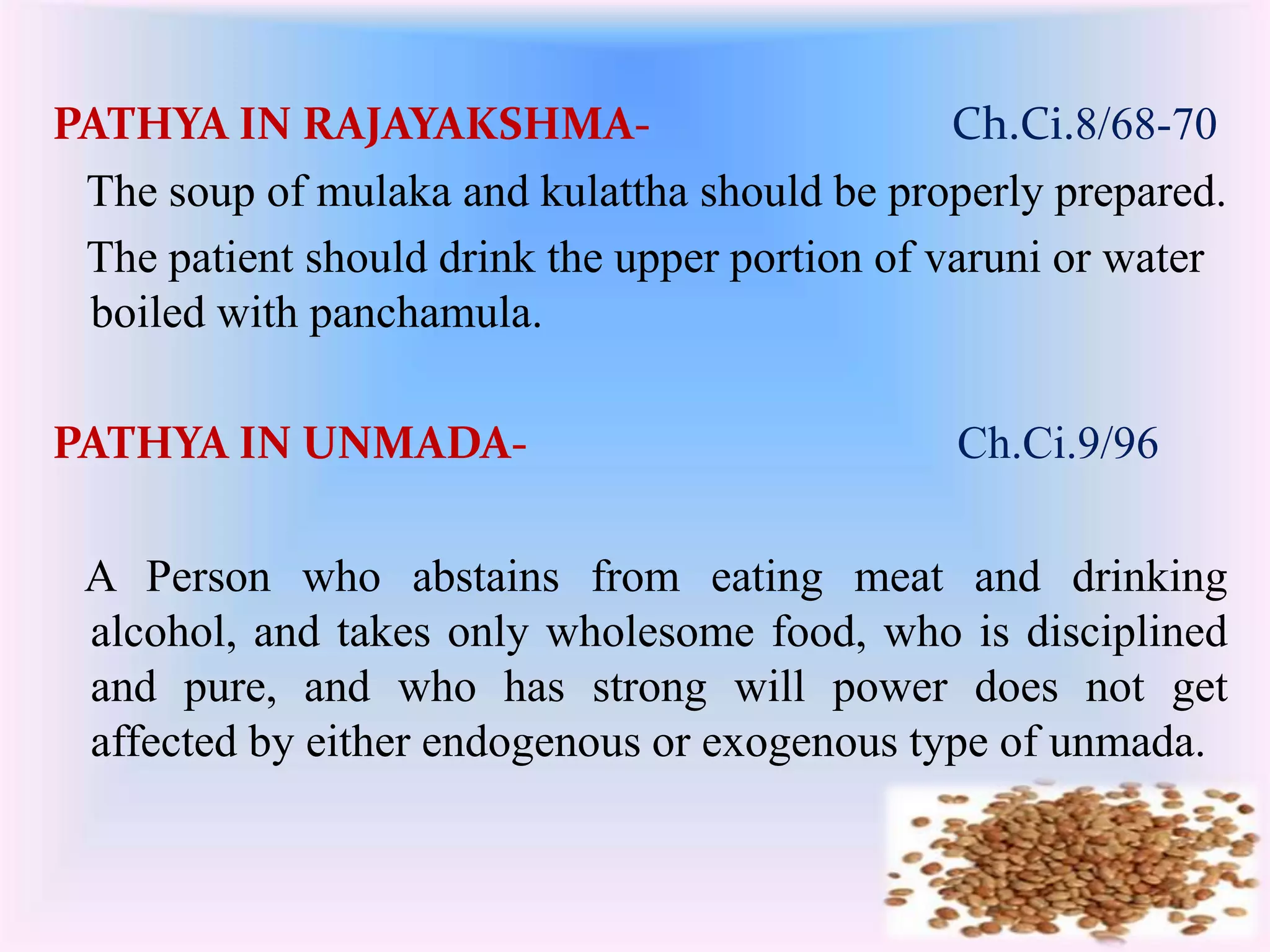 PATHYA IN RAJAYAKSHMA- Ch.Ci.8/68-70 
The soup of mulaka and kulattha should be properly prepared. 
The patient should drink the upper portion of varuni or water 
boiled with panchamula. 
PATHYA IN UNMADA- Ch.Ci.9/96 
A Person who abstains from eating meat and drinking 
alcohol, and takes only wholesome food, who is disciplined 
and pure, and who has strong will power does not get 
affected by either endogenous or exogenous type of unmada. 
 