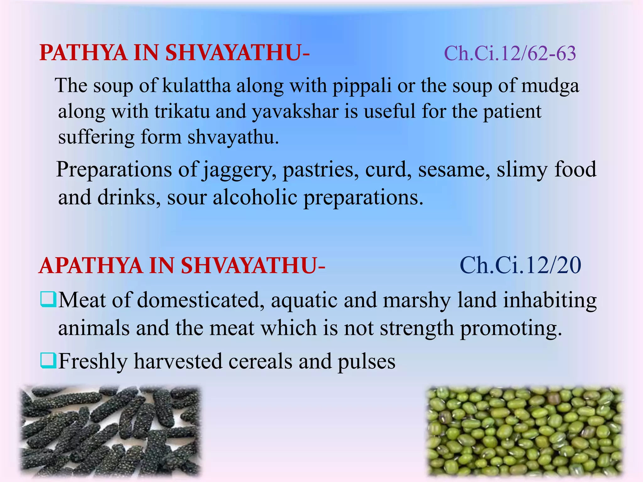 PATHYA IN SHVAYATHU- Ch.Ci.12/62-63 
The soup of kulattha along with pippali or the soup of mudga 
along with trikatu and yavakshar is useful for the patient 
suffering form shvayathu. 
Preparations of jaggery, pastries, curd, sesame, slimy food 
and drinks, sour alcoholic preparations. 
APATHYA IN SHVAYATHU- Ch.Ci.12/20 
Meat of domesticated, aquatic and marshy land inhabiting 
animals and the meat which is not strength promoting. 
Freshly harvested cereals and pulses 
 