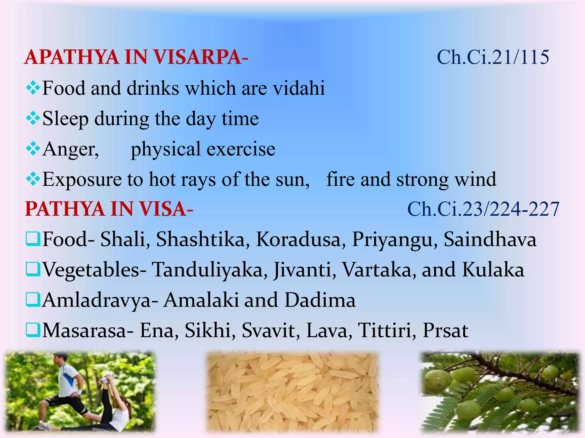 APATHYA IN VISARPA- Ch.Ci.21/115 
Food and drinks which are vidahi 
Sleep during the day time 
Anger, physical exercise 
Exposure to hot rays of the sun, fire and strong wind 
PATHYA IN VISA- Ch.Ci.23/224-227 
Food- Shali, Shashtika, Koradusa, Priyangu, Saindhava 
Vegetables- Tanduliyaka, Jivanti, Vartaka, and Kulaka 
Amladravya- Amalaki and Dadima 
Masarasa- Ena, Sikhi, Svavit, Lava, Tittiri, Prsat 
 