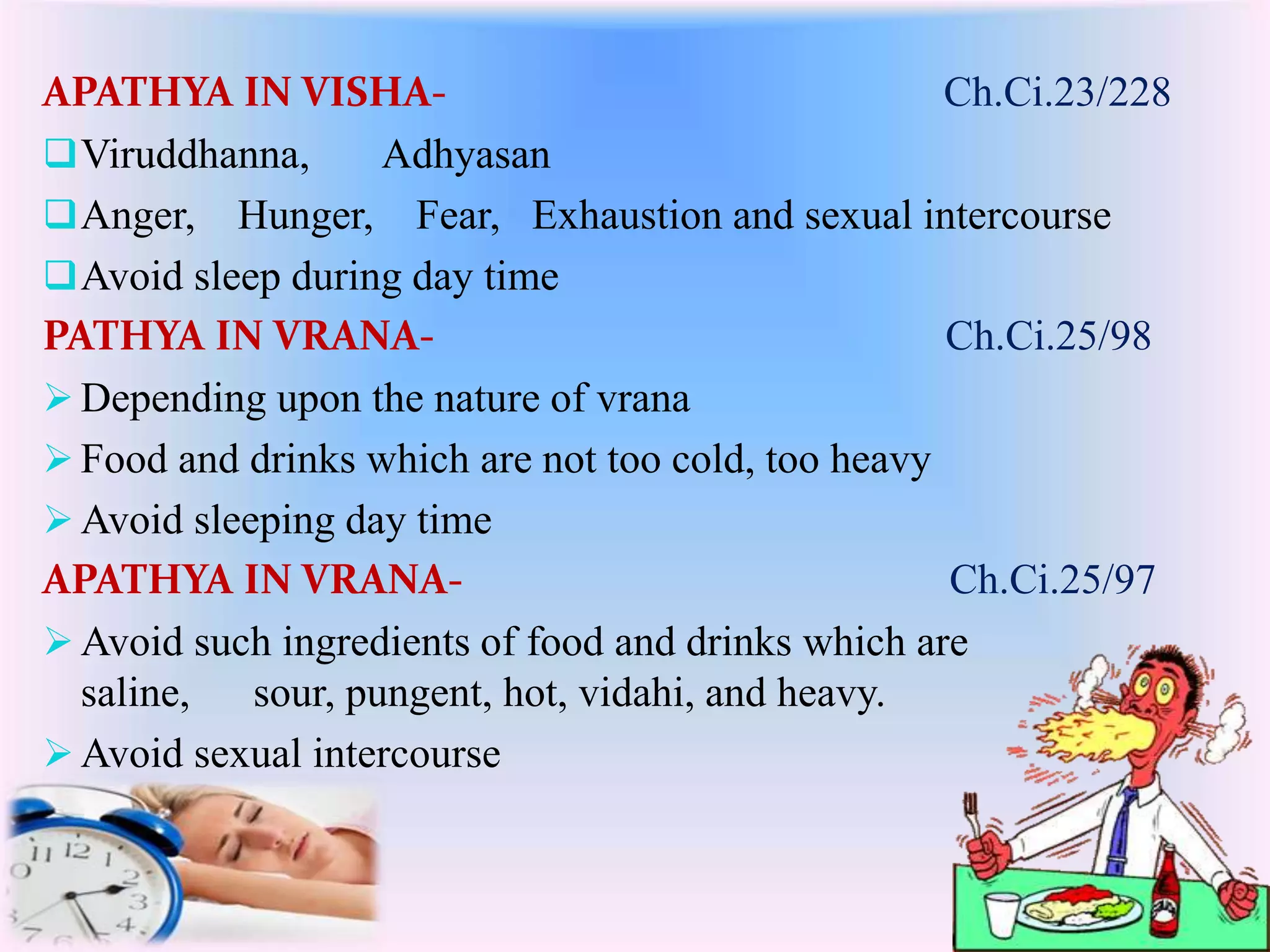 APATHYA IN VISHA- Ch.Ci.23/228 
Viruddhanna, Adhyasan 
Anger, Hunger, Fear, Exhaustion and sexual intercourse 
Avoid sleep during day time 
PATHYA IN VRANA- Ch.Ci.25/98 
 Depending upon the nature of vrana 
 Food and drinks which are not too cold, too heavy 
Avoid sleeping day time 
APATHYA IN VRANA- Ch.Ci.25/97 
Avoid such ingredients of food and drinks which are 
saline, sour, pungent, hot, vidahi, and heavy. 
Avoid sexual intercourse 
 