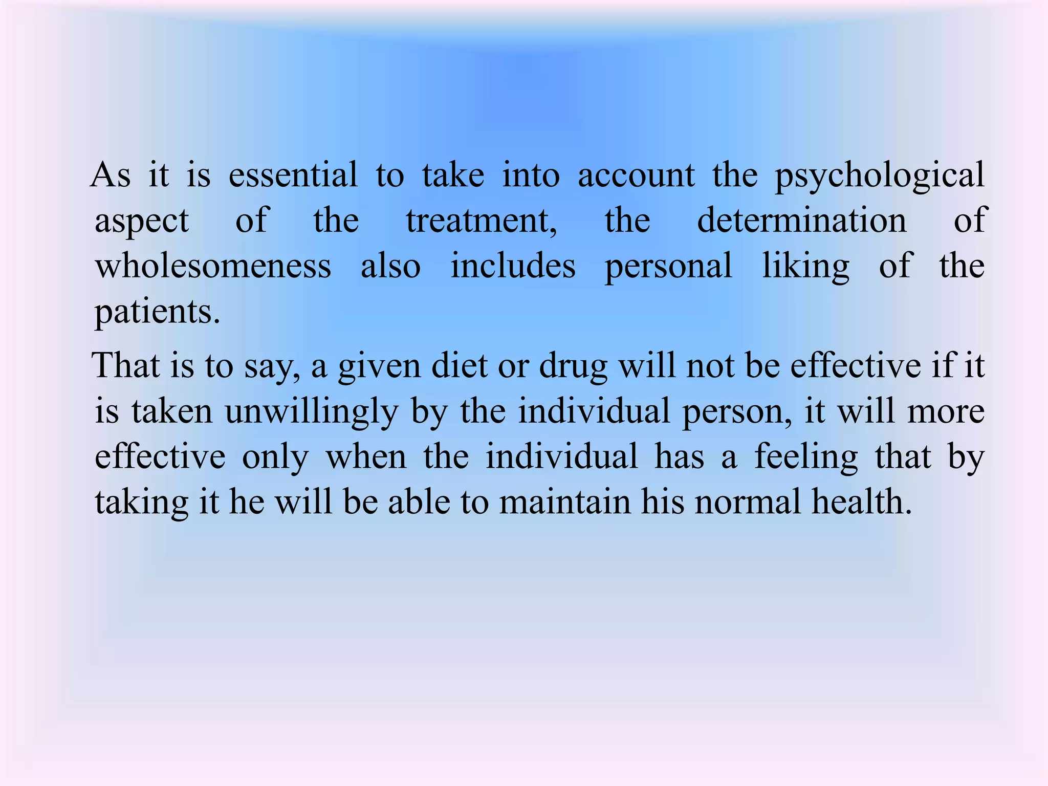 As it is essential to take into account the psychological 
aspect of the treatment, the determination of 
wholesomeness also includes personal liking of the 
patients. 
That is to say, a given diet or drug will not be effective if it 
is taken unwillingly by the individual person, it will more 
effective only when the individual has a feeling that by 
taking it he will be able to maintain his normal health. 
 