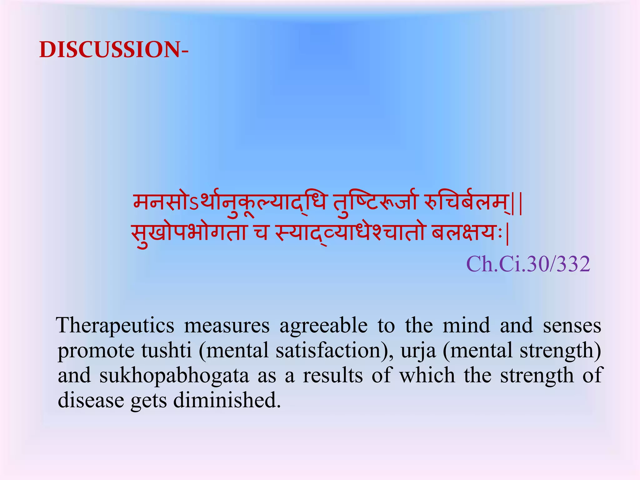 DISCUSSION- 
मनसोऽथाकनुर्ूल्याद्चध तुष्टटरूर्ाकरुचचिलकम|्| 
सुखोपभोर्गता च स्याद्व्ययाधेश्चातो िलक्षयः| 
Ch.Ci.30/332 
Therapeutics measures agreeable to the mind and senses 
promote tushti (mental satisfaction), urja (mental strength) 
and sukhopabhogata as a results of which the strength of 
disease gets diminished. 
 