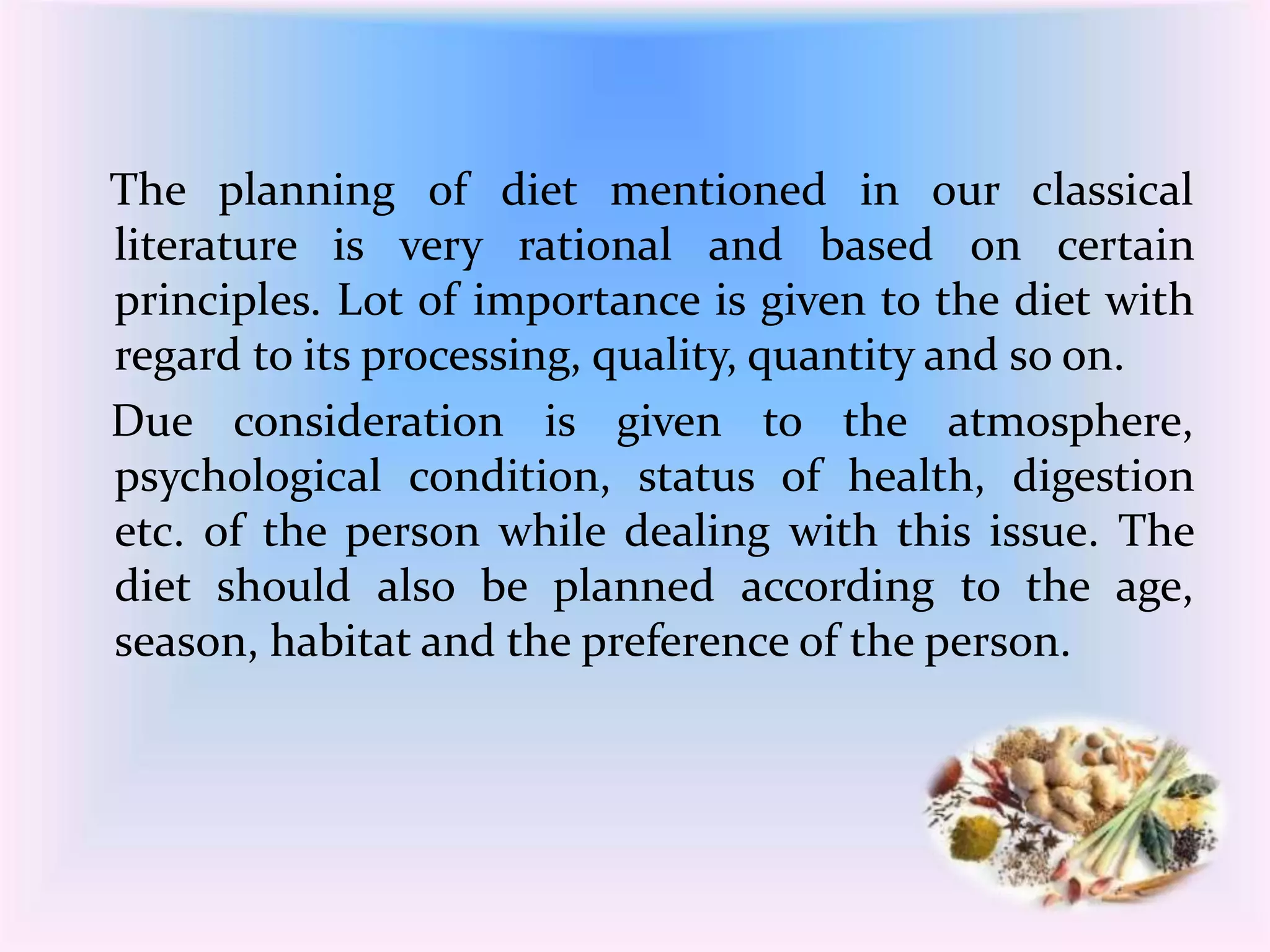 The planning of diet mentioned in our classical 
literature is very rational and based on certain 
principles. Lot of importance is given to the diet with 
regard to its processing, quality, quantity and so on. 
Due consideration is given to the atmosphere, 
psychological condition, status of health, digestion 
etc. of the person while dealing with this issue. The 
diet should also be planned according to the age, 
season, habitat and the preference of the person. 
 