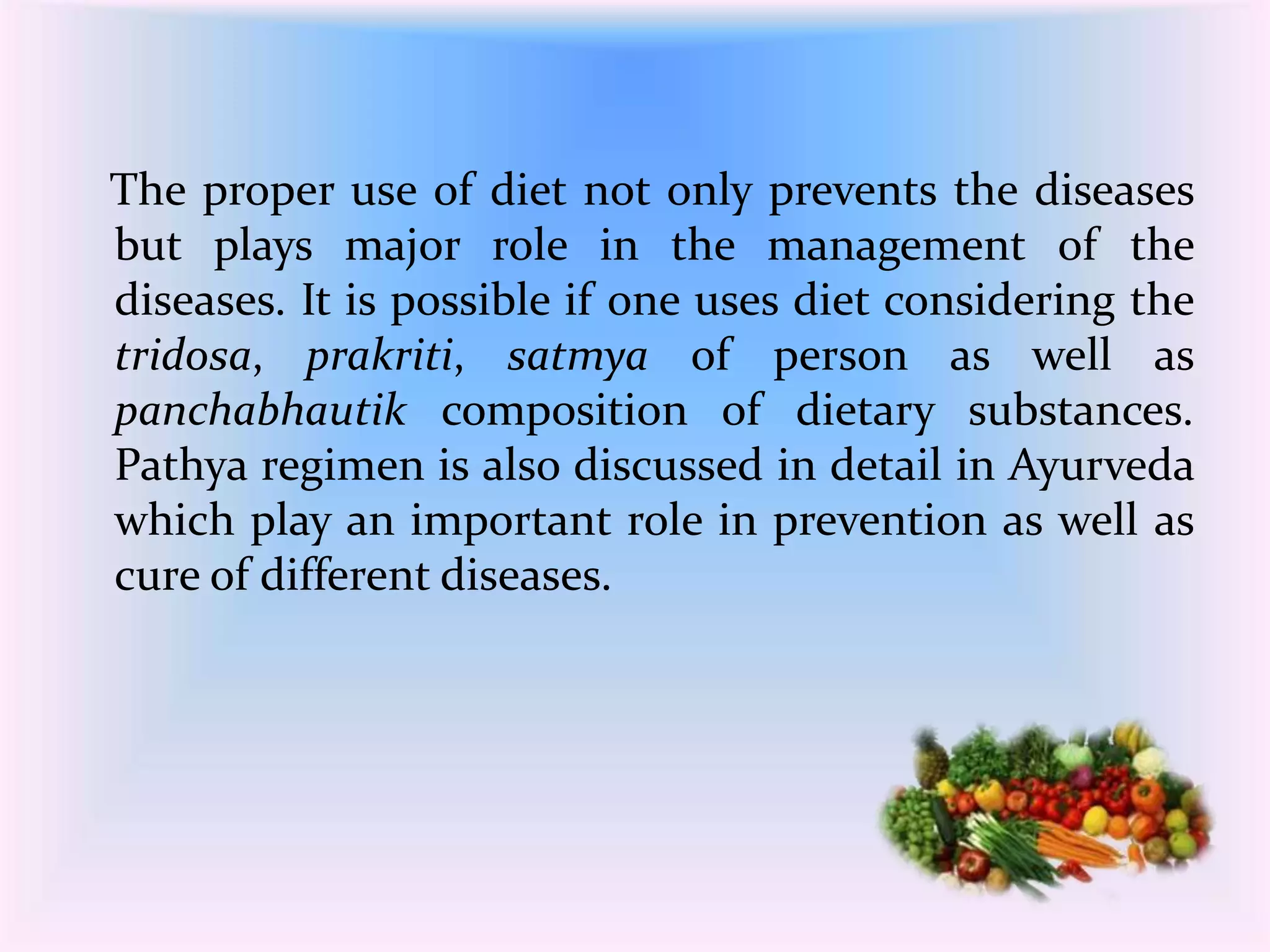 The proper use of diet not only prevents the diseases 
but plays major role in the management of the 
diseases. It is possible if one uses diet considering the 
tridosa, prakriti, satmya of person as well as 
panchabhautik composition of dietary substances. 
Pathya regimen is also discussed in detail in Ayurveda 
which play an important role in prevention as well as 
cure of different diseases. 
 