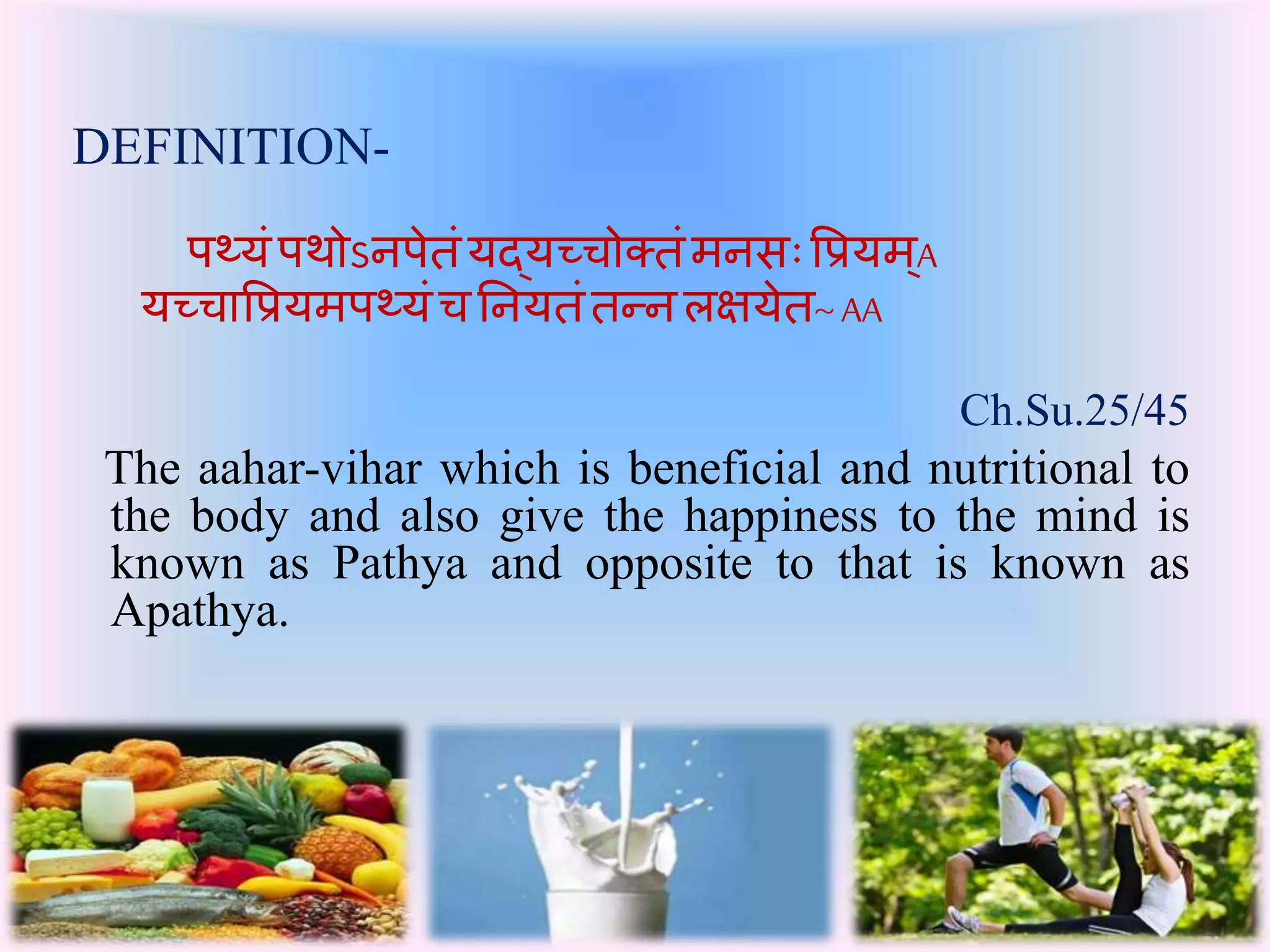 DEFINITION- 
पथ्यंपथोऽनपेतंयद्यच्चोक्तंमनसः प्रियमA् 
यच्चाप्रियमपथ्यंच तनयतंतन्न लक्षयेत~ AA 
Ch.Su.25/45 
The aahar-vihar which is beneficial and nutritional to 
the body and also give the happiness to the mind is 
known as Pathya and opposite to that is known as 
Apathya. 
 