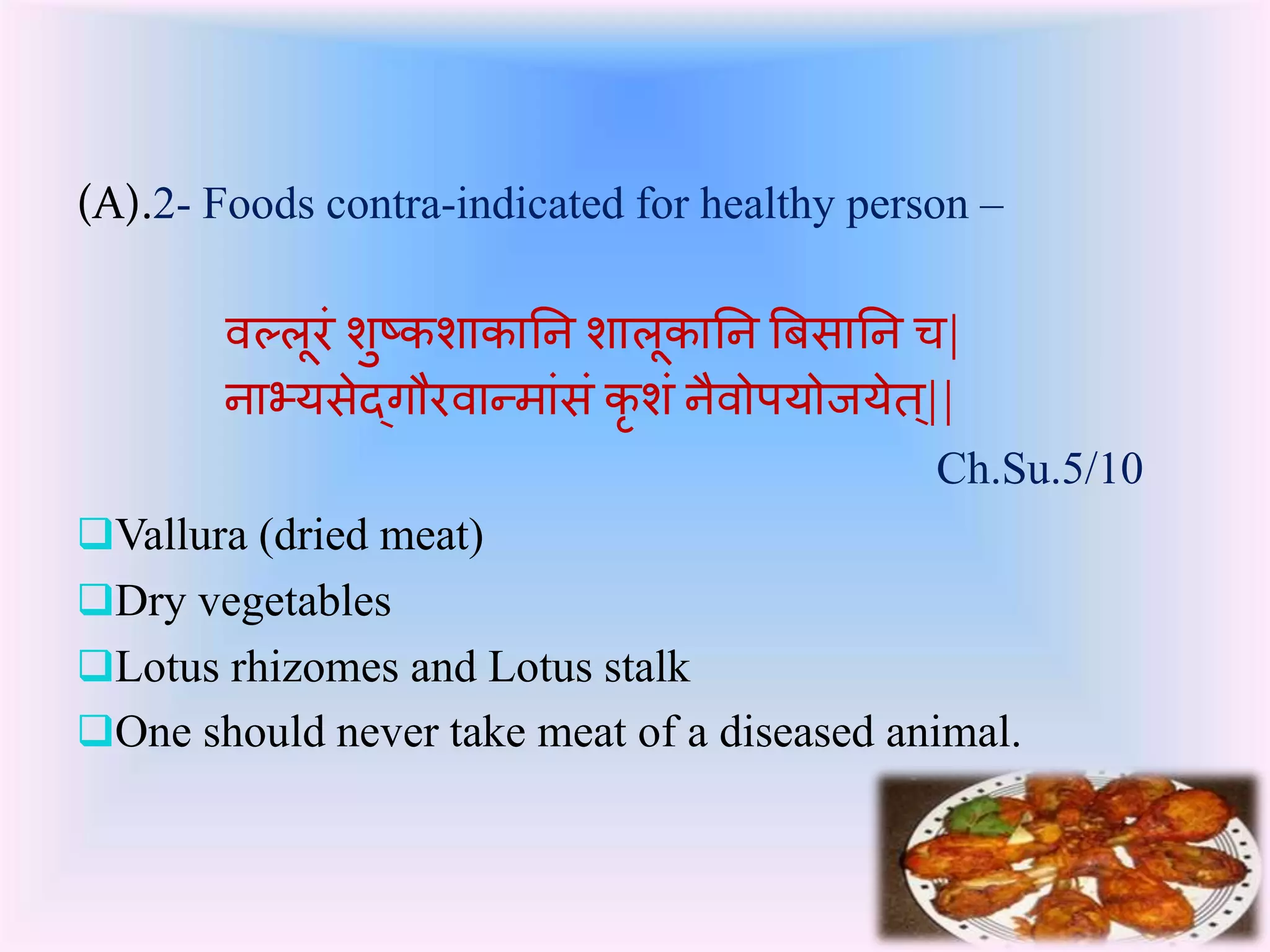 (A).2- Foods contra-indicated for healthy person – 
वल्लूरंशुटर्शार्ातन शालूर्ातन बिसातन च| 
नाभ्यसेद्र्गौरवान्मासंंर्ृशंनैवोपयोर्येत|्| 
Ch.Su.5/10 
Vallura (dried meat) 
Dry vegetables 
Lotus rhizomes and Lotus stalk 
One should never take meat of a diseased animal. 
 