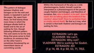 ESTRAGON: Let's go.
VLADIMIR: We can't.
ESTRAGON: Why not?
VLADIMIR: We're waiting for Godot.
ESTRAGON: Ah!
(1 p: 14, 48. ...