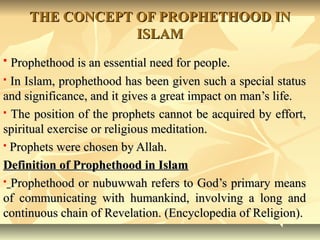 THE CONCEPT OF PROPHETHOOD INTHE CONCEPT OF PROPHETHOOD IN
ISLAMISLAM
 Prophethood is an essential need for people.Prophethood is an essential need for people.
 In Islam, prophethood has been given such a special statusIn Islam, prophethood has been given such a special status
and significance, and it gives a great impact on man’s life.and significance, and it gives a great impact on man’s life.
 The position of the prophets cannot be acquired by effort,The position of the prophets cannot be acquired by effort,
spiritual exercise or religious meditation.spiritual exercise or religious meditation.
 Prophets were chosen by Allah.Prophets were chosen by Allah.
Definition of Prophethood in IslamDefinition of Prophethood in Islam
 Prophethood or nubuwwah refers to God’s primary meansProphethood or nubuwwah refers to God’s primary means
of communicating with humankind, involving a long andof communicating with humankind, involving a long and
continuous chain of Revelation. (Encyclopedia of Religion).continuous chain of Revelation. (Encyclopedia of Religion).
 