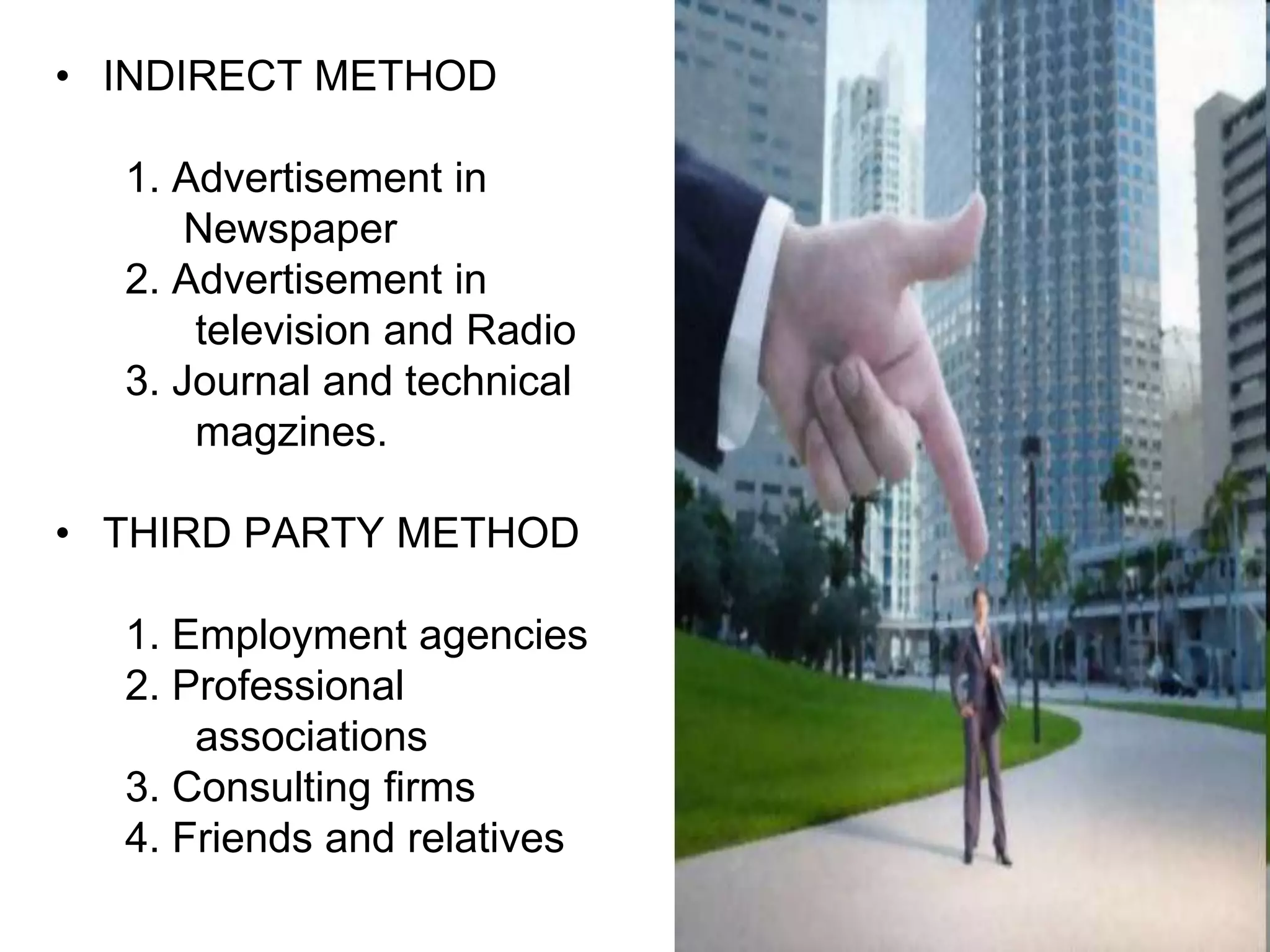 • INDIRECT METHOD

  1. Advertisement in
      Newspaper
  2. Advertisement in
      television and Radio
  3. Journal and technical
      magzines.

• THIRD PARTY METHOD

  1. Employment agencies
  2. Professional
      associations
  3. Consulting firms
  4. Friends and relatives
 