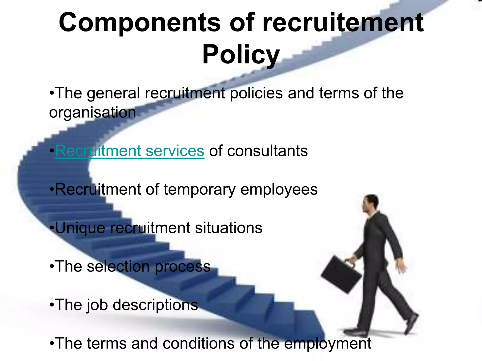 Components of recruitement
         Policy
•The general recruitment policies and terms of the
organisation

•Recruitment services of consultants

•Recruitment of temporary employees

•Unique recruitment situations

•The selection process

•The job descriptions

•The terms and conditions of the employment
 