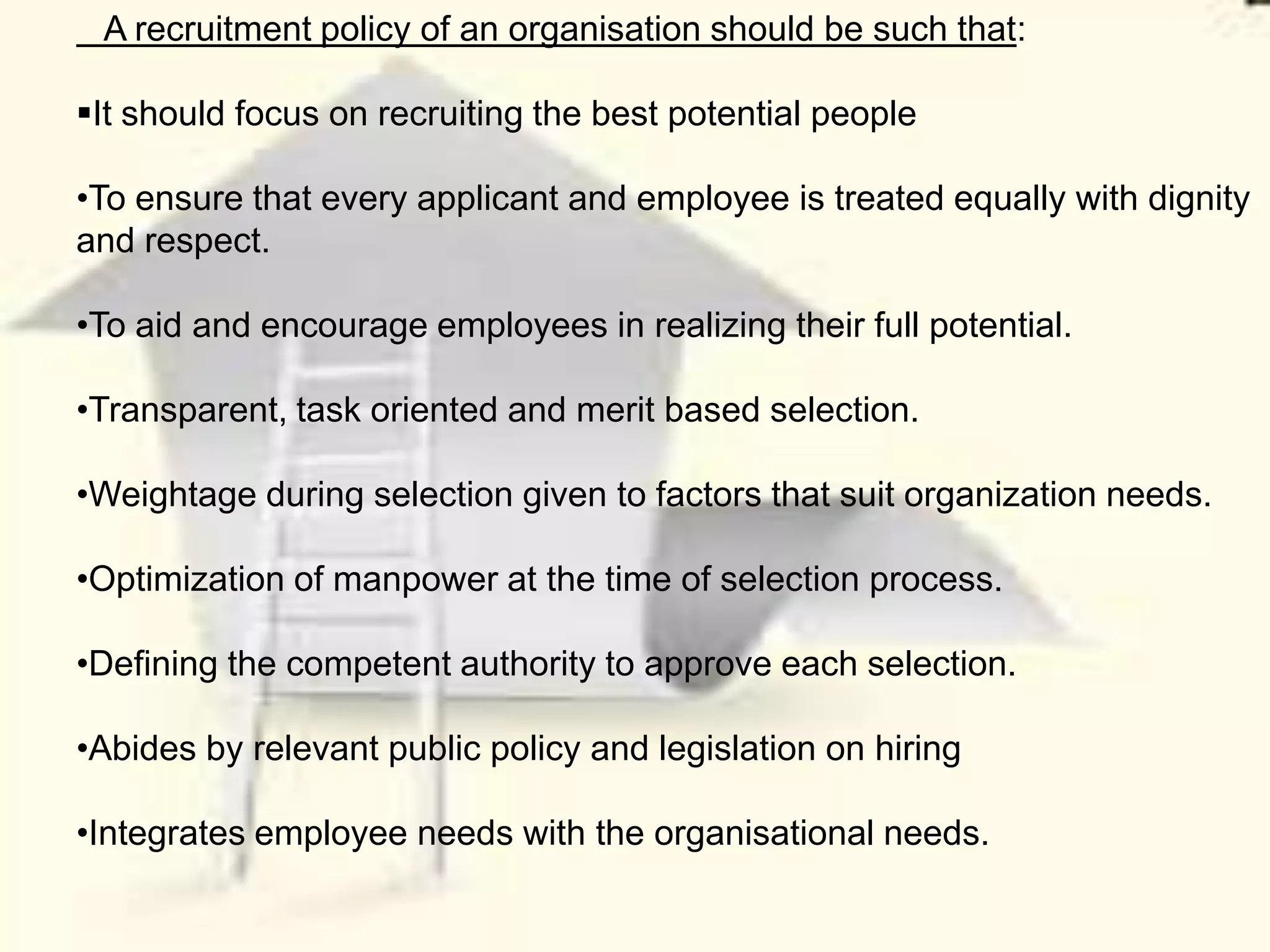 A recruitment policy of an organisation should be such that:

It should focus on recruiting the best potential people

•To ensure that every applicant and employee is treated equally with dignity
and respect.

•To aid and encourage employees in realizing their full potential.

•Transparent, task oriented and merit based selection.

•Weightage during selection given to factors that suit organization needs.

•Optimization of manpower at the time of selection process.

•Defining the competent authority to approve each selection.

•Abides by relevant public policy and legislation on hiring

•Integrates employee needs with the organisational needs.
 
