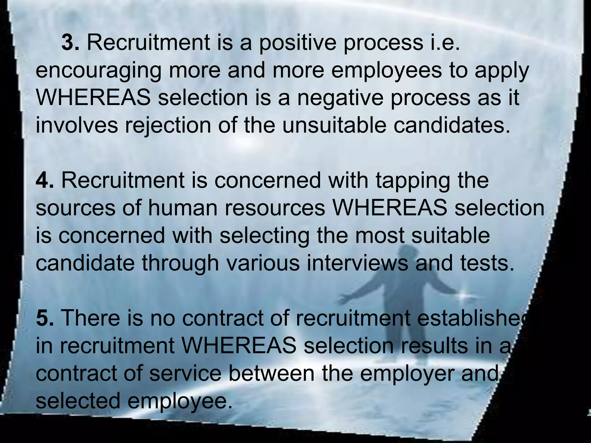 3. Recruitment is a positive process i.e.
encouraging more and more employees to apply
WHEREAS selection is a negative process as it
involves rejection of the unsuitable candidates.

4. Recruitment is concerned with tapping the
sources of human resources WHEREAS selection
is concerned with selecting the most suitable
candidate through various interviews and tests.

5. There is no contract of recruitment established
in recruitment WHEREAS selection results in a
contract of service between the employer and the
selected employee.
 