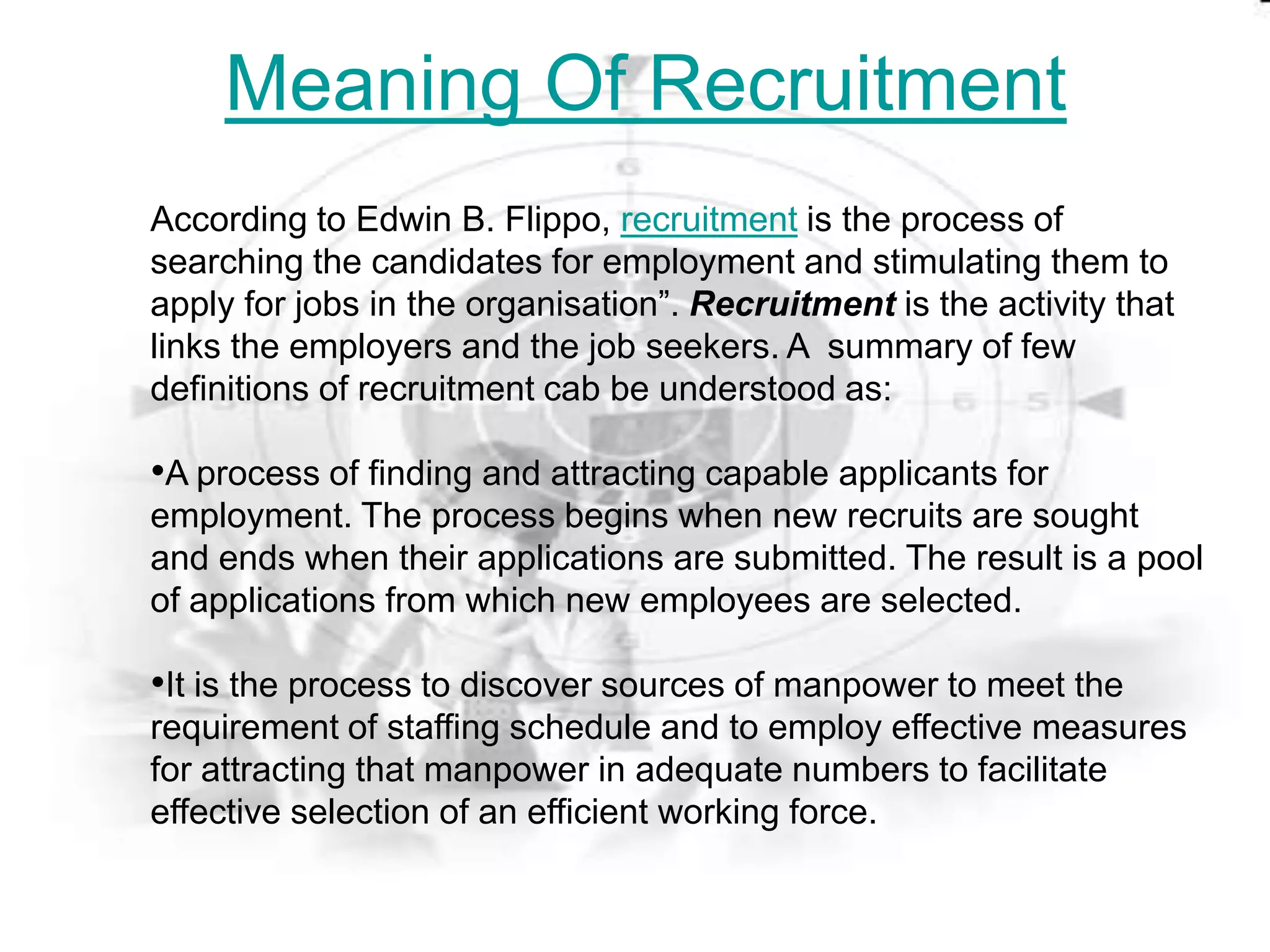 Meaning Of Recruitment
According to Edwin B. Flippo, recruitment is the process of
searching the candidates for employment and stimulating them to
apply for jobs in the organisation”. Recruitment is the activity that
links the employers and the job seekers. A summary of few
definitions of recruitment cab be understood as:

•A process of finding and attracting capable applicants for
employment. The process begins when new recruits are sought
and ends when their applications are submitted. The result is a pool
of applications from which new employees are selected.

•It is the process to discover sources of manpower to meet the
requirement of staffing schedule and to employ effective measures
for attracting that manpower in adequate numbers to facilitate
effective selection of an efficient working force.
 