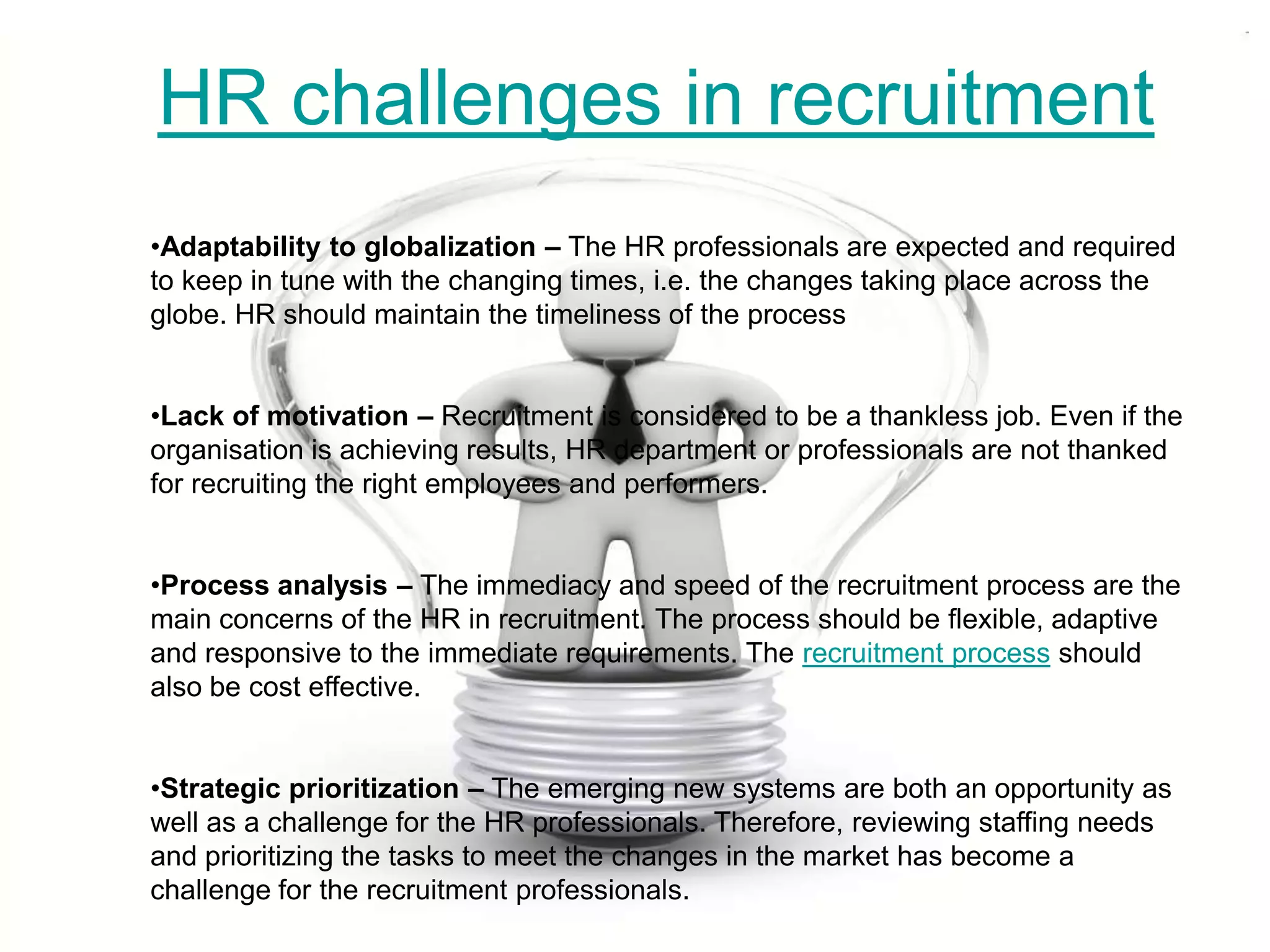 HR challenges in recruitment
•Adaptability to globalization – The HR professionals are expected and required
to keep in tune with the changing times, i.e. the changes taking place across the
globe. HR should maintain the timeliness of the process


•Lack of motivation – Recruitment is considered to be a thankless job. Even if the
organisation is achieving results, HR department or professionals are not thanked
for recruiting the right employees and performers.


•Process analysis – The immediacy and speed of the recruitment process are the
main concerns of the HR in recruitment. The process should be flexible, adaptive
and responsive to the immediate requirements. The recruitment process should
also be cost effective.


•Strategic prioritization – The emerging new systems are both an opportunity as
well as a challenge for the HR professionals. Therefore, reviewing staffing needs
and prioritizing the tasks to meet the changes in the market has become a
challenge for the recruitment professionals.
 