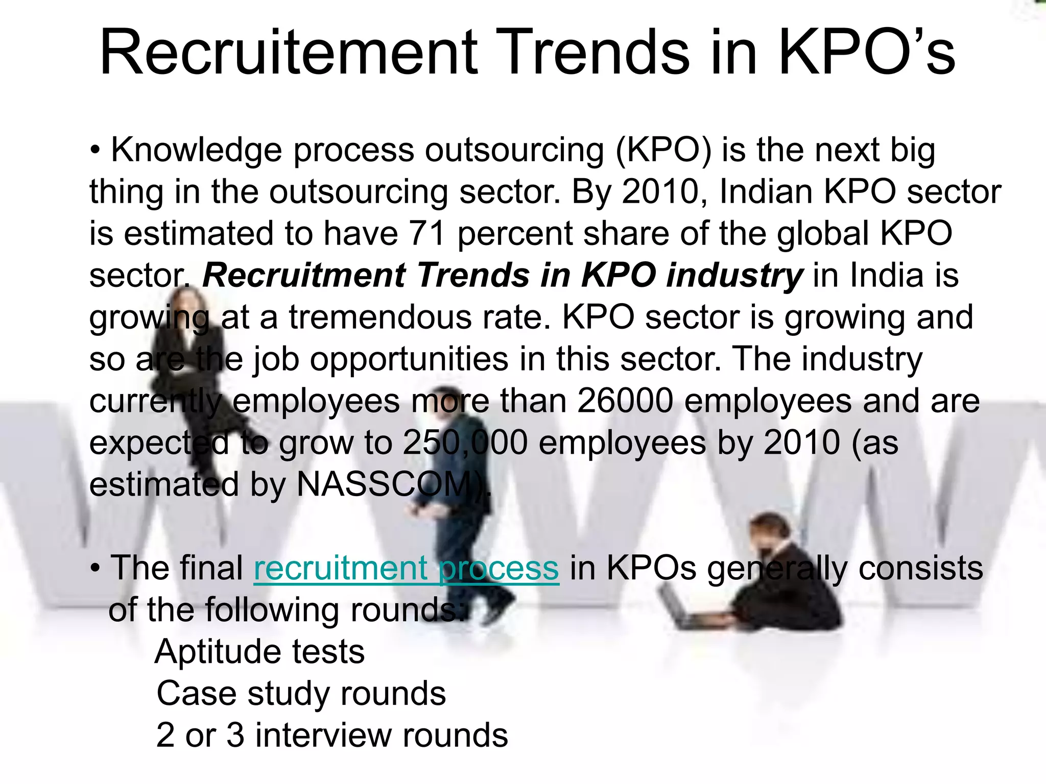 Recruitement Trends in KPO’s
• Knowledge process outsourcing (KPO) is the next big
thing in the outsourcing sector. By 2010, Indian KPO sector
is estimated to have 71 percent share of the global KPO
sector. Recruitment Trends in KPO industry in India is
growing at a tremendous rate. KPO sector is growing and
so are the job opportunities in this sector. The industry
currently employees more than 26000 employees and are
expected to grow to 250,000 employees by 2010 (as
estimated by NASSCOM).

• The final recruitment process in KPOs generally consists
  of the following rounds:
      Aptitude tests
      Case study rounds
      2 or 3 interview rounds
 