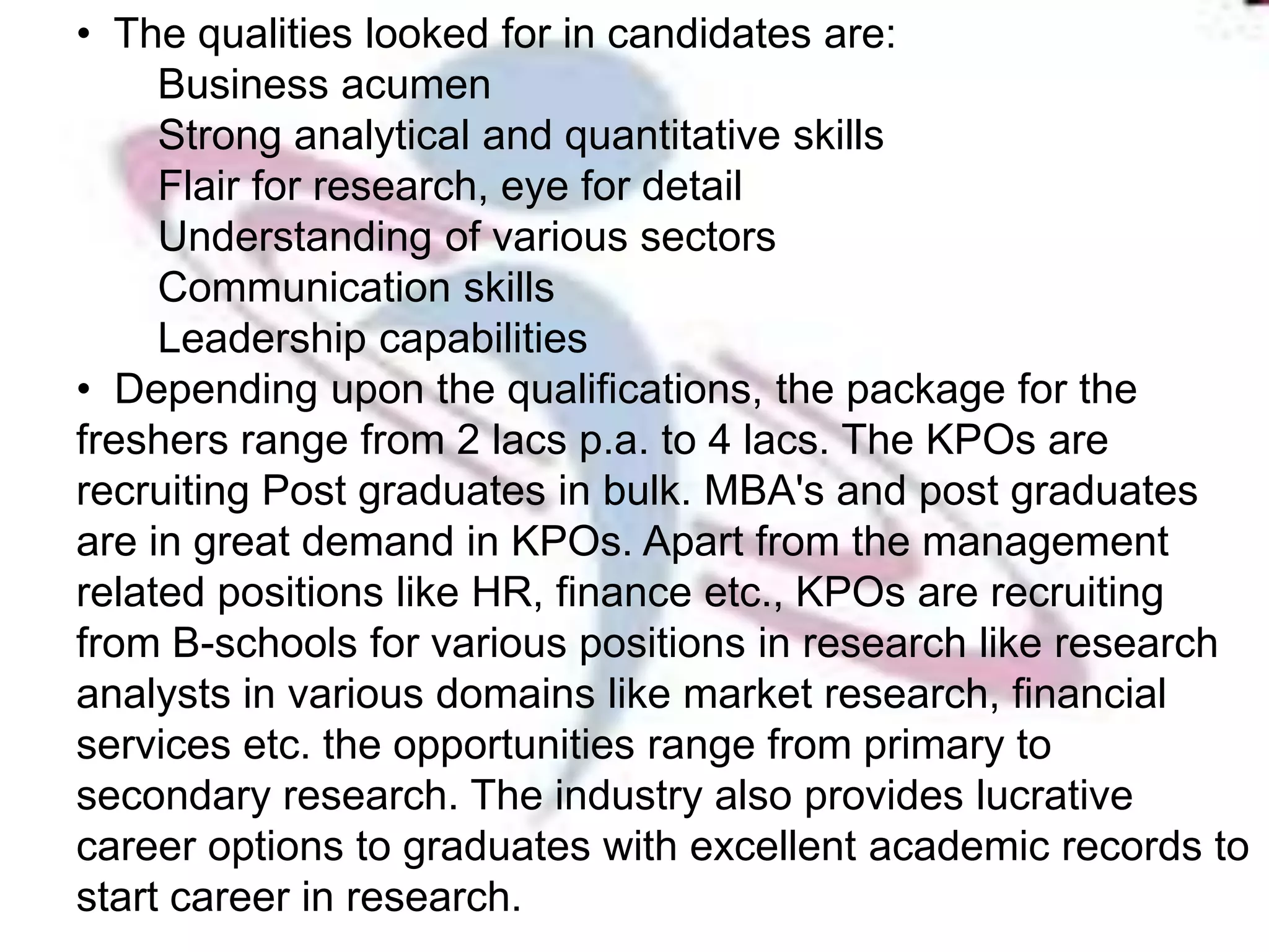 • The qualities looked for in candidates are:
     Business acumen
     Strong analytical and quantitative skills
     Flair for research, eye for detail
     Understanding of various sectors
     Communication skills
     Leadership capabilities
• Depending upon the qualifications, the package for the
freshers range from 2 lacs p.a. to 4 lacs. The KPOs are
recruiting Post graduates in bulk. MBA's and post graduates
are in great demand in KPOs. Apart from the management
related positions like HR, finance etc., KPOs are recruiting
from B-schools for various positions in research like research
analysts in various domains like market research, financial
services etc. the opportunities range from primary to
secondary research. The industry also provides lucrative
career options to graduates with excellent academic records to
start career in research.
 