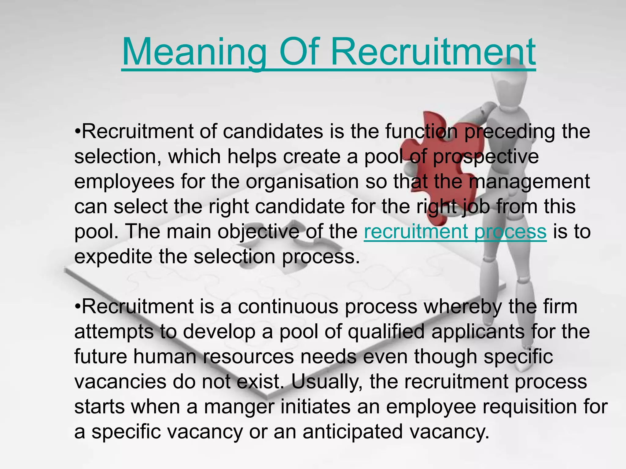 Meaning Of Recruitment
•Recruitment of candidates is the function preceding the
selection, which helps create a pool of prospective
employees for the organisation so that the management
can select the right candidate for the right job from this
pool. The main objective of the recruitment process is to
expedite the selection process.

•Recruitment is a continuous process whereby the firm
attempts to develop a pool of qualified applicants for the
future human resources needs even though specific
vacancies do not exist. Usually, the recruitment process
starts when a manger initiates an employee requisition for
a specific vacancy or an anticipated vacancy.
 