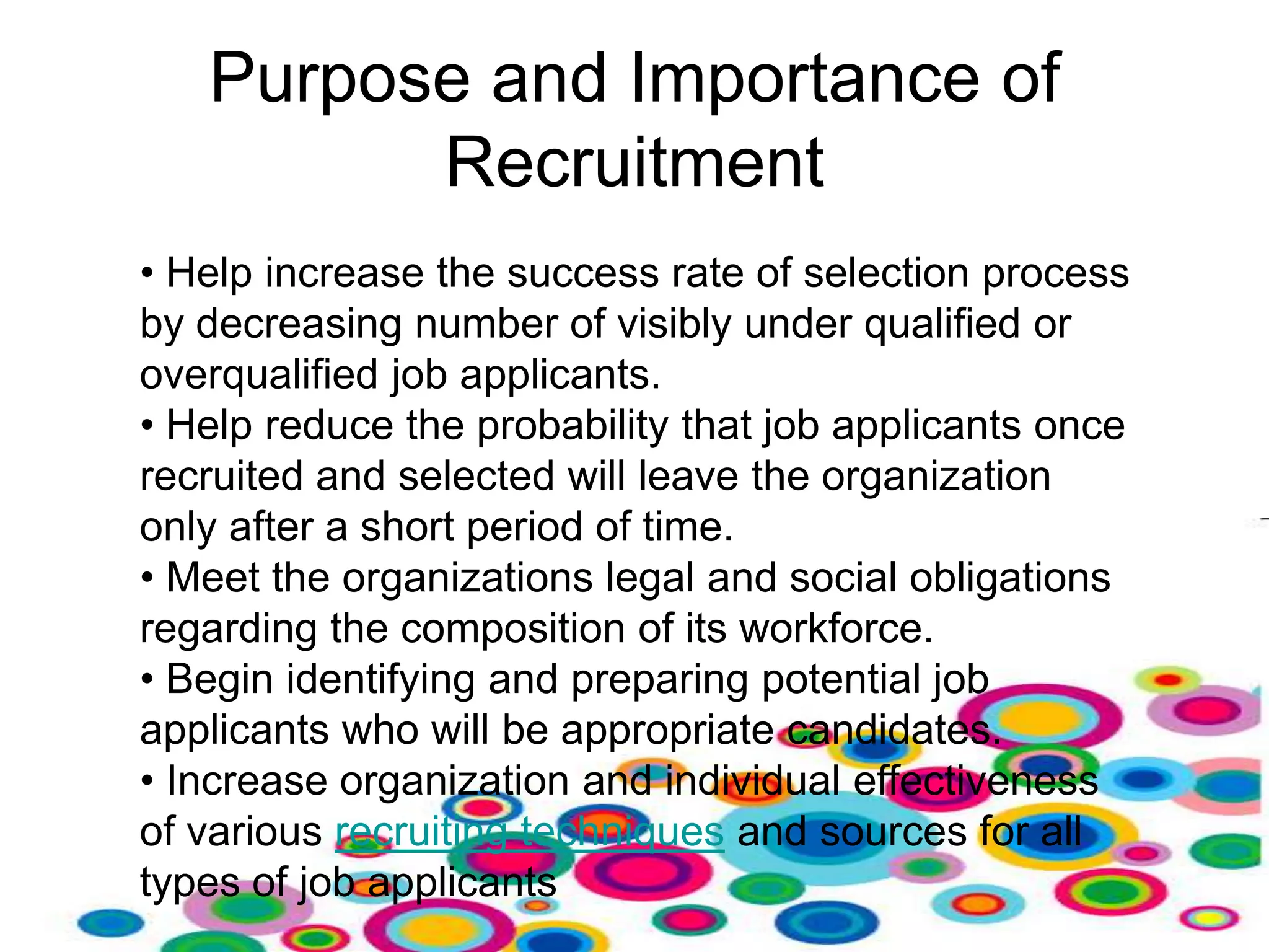 Purpose and Importance of
         Recruitment
• Help increase the success rate of selection process
by decreasing number of visibly under qualified or
overqualified job applicants.
• Help reduce the probability that job applicants once
recruited and selected will leave the organization
only after a short period of time.
• Meet the organizations legal and social obligations
regarding the composition of its workforce.
• Begin identifying and preparing potential job
applicants who will be appropriate candidates.
• Increase organization and individual effectiveness
of various recruiting techniques and sources for all
types of job applicants
 