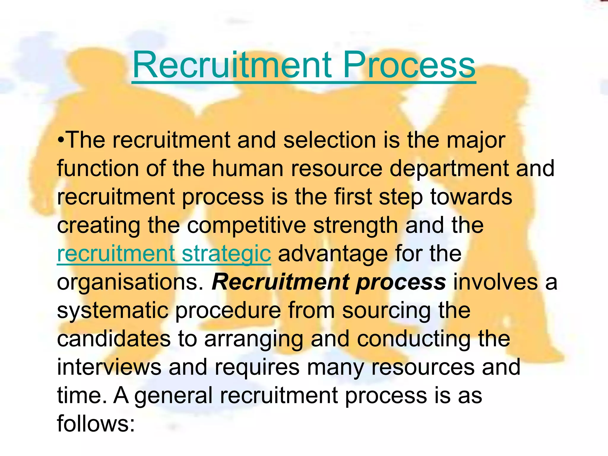 Recruitment Process
•The recruitment and selection is the major
function of the human resource department and
recruitment process is the first step towards
creating the competitive strength and the
recruitment strategic advantage for the
organisations. Recruitment process involves a
systematic procedure from sourcing the
candidates to arranging and conducting the
interviews and requires many resources and
time. A general recruitment process is as
follows:
 
