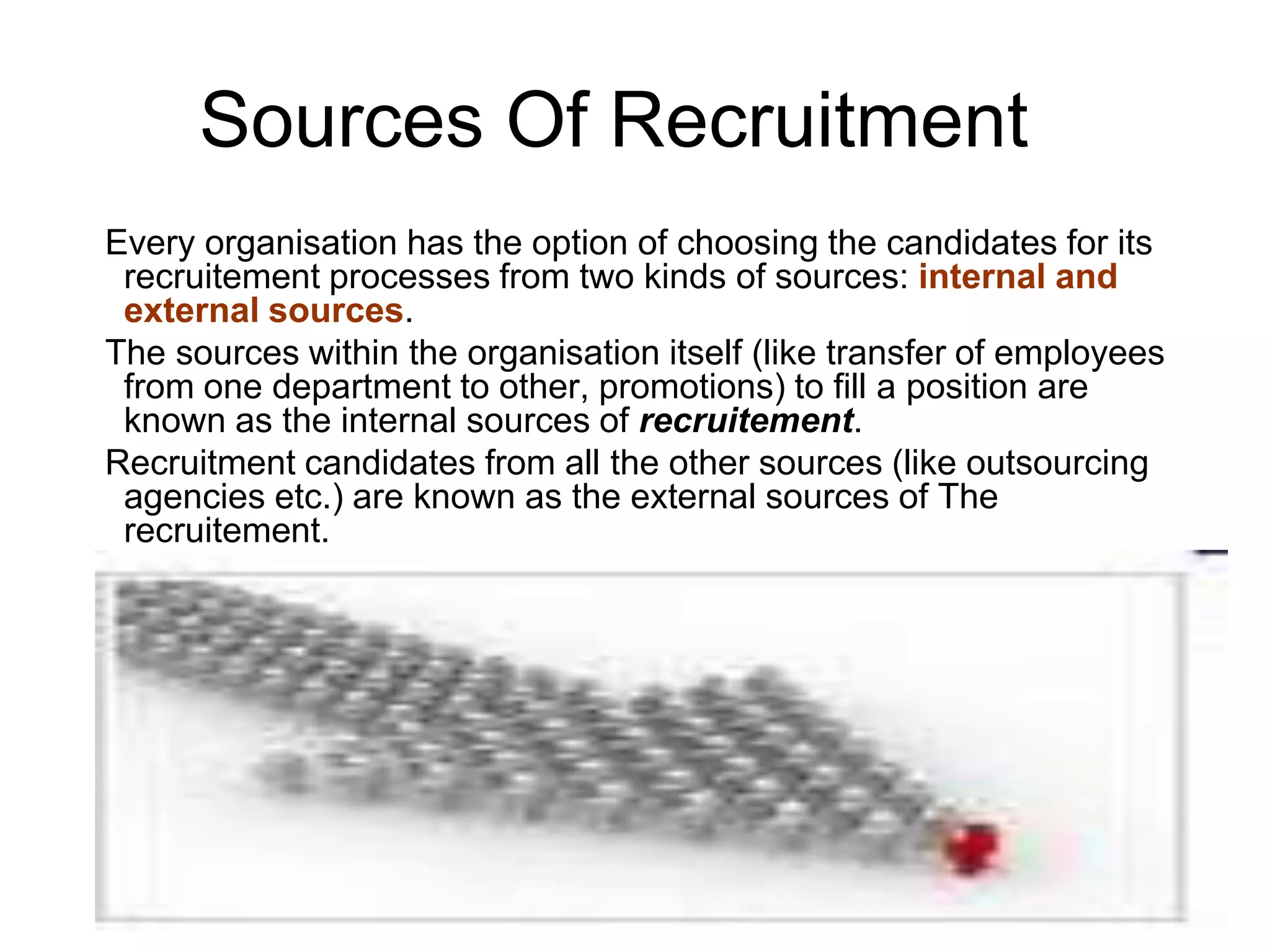 Sources Of Recruitment
Every organisation has the option of choosing the candidates for its
 recruitement processes from two kinds of sources: internal and
 external sources.
The sources within the organisation itself (like transfer of employees
 from one department to other, promotions) to fill a position are
 known as the internal sources of recruitement.
Recruitment candidates from all the other sources (like outsourcing
 agencies etc.) are known as the external sources of The
 recruitement.
 