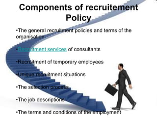 Components of recruitement
         Policy
•The general recruitment policies and terms of the
organisation

•Recruitment services of consultants

•Recruitment of temporary employees

•Unique recruitment situations

•The selection process

•The job descriptions

•The terms and conditions of the employment
 