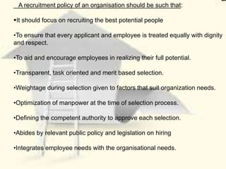 A recruitment policy of an organisation should be such that:

It should focus on recruiting the best potential people

•To ensure that every applicant and employee is treated equally with dignity
and respect.

•To aid and encourage employees in realizing their full potential.

•Transparent, task oriented and merit based selection.

•Weightage during selection given to factors that suit organization needs.

•Optimization of manpower at the time of selection process.

•Defining the competent authority to approve each selection.

•Abides by relevant public policy and legislation on hiring

•Integrates employee needs with the organisational needs.
 