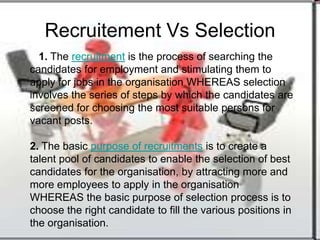 Recruitement Vs Selection
  1. The recruitment is the process of searching the
candidates for employment and stimulating them to
apply for jobs in the organisation WHEREAS selection
involves the series of steps by which the candidates are
screened for choosing the most suitable persons for
vacant posts.

2. The basic purpose of recruitments is to create a
talent pool of candidates to enable the selection of best
candidates for the organisation, by attracting more and
more employees to apply in the organisation
WHEREAS the basic purpose of selection process is to
choose the right candidate to fill the various positions in
the organisation.
 