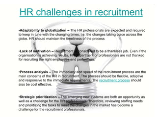 HR challenges in recruitment
•Adaptability to globalization – The HR professionals are expected and required
to keep in tune with the changing times, i.e. the changes taking place across the
globe. HR should maintain the timeliness of the process


•Lack of motivation – Recruitment is considered to be a thankless job. Even if the
organisation is achieving results, HR department or professionals are not thanked
for recruiting the right employees and performers.


•Process analysis – The immediacy and speed of the recruitment process are the
main concerns of the HR in recruitment. The process should be flexible, adaptive
and responsive to the immediate requirements. The recruitment process should
also be cost effective.


•Strategic prioritization – The emerging new systems are both an opportunity as
well as a challenge for the HR professionals. Therefore, reviewing staffing needs
and prioritizing the tasks to meet the changes in the market has become a
challenge for the recruitment professionals.
 