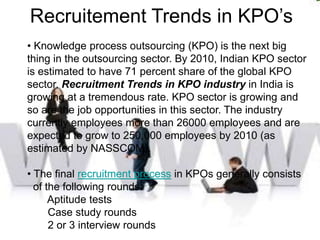 Recruitement Trends in KPO’s
• Knowledge process outsourcing (KPO) is the next big
thing in the outsourcing sector. By 2010, Indian KPO sector
is estimated to have 71 percent share of the global KPO
sector. Recruitment Trends in KPO industry in India is
growing at a tremendous rate. KPO sector is growing and
so are the job opportunities in this sector. The industry
currently employees more than 26000 employees and are
expected to grow to 250,000 employees by 2010 (as
estimated by NASSCOM).

• The final recruitment process in KPOs generally consists
  of the following rounds:
      Aptitude tests
      Case study rounds
      2 or 3 interview rounds
 